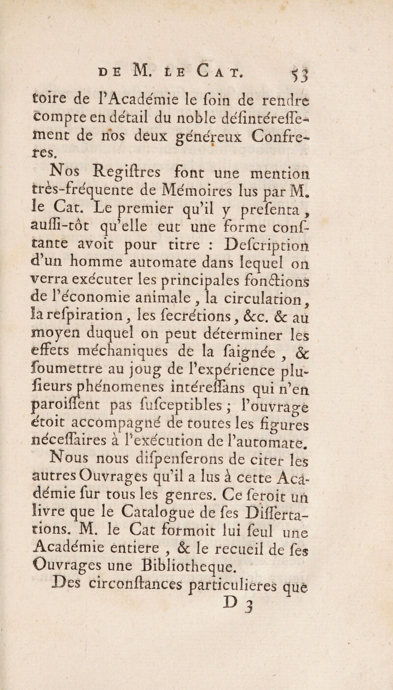 foire de l’Académie le foin de rendre compte en détail du noble défîntéreffe- ment de nos deux généreux Confrè¬ res. Nos Regiftres font une mention très-fréquente de Mémoires lus parM. le Cat. Le premier qu’il y prefenta , aufli-tôt qu’elle eut une forme conf tante avoit pour titre : Defcription d’un homme automate dans lequel 011 verra exécuter les principales fondions de l’économie animale ^ la circulation la refpiration j les fecrétions, &c. & au moyen duquel on peut déterminer les effets méchaniques de la faignée , & foumettre au joug de l’expérience plu- fîeurs phénomènes intérelfans qui n’en paroiffent pas fufceptibles ; l’ouvrage étoit accompagné de toutes les figures nécelfaires à l’exécution de l’automate. Nous nous difpenferons de citer les autres Ouvrages qu’il a lus à cette Aca¬ démie fur tous les genres. Ce feroit un livre que le Catalogue de fes DifTerta- îions. M. le Cat formolt lui feul une Académie entière , & le recueil de fes Ouvrages une Bibliothèque. Des circonftances particulières que