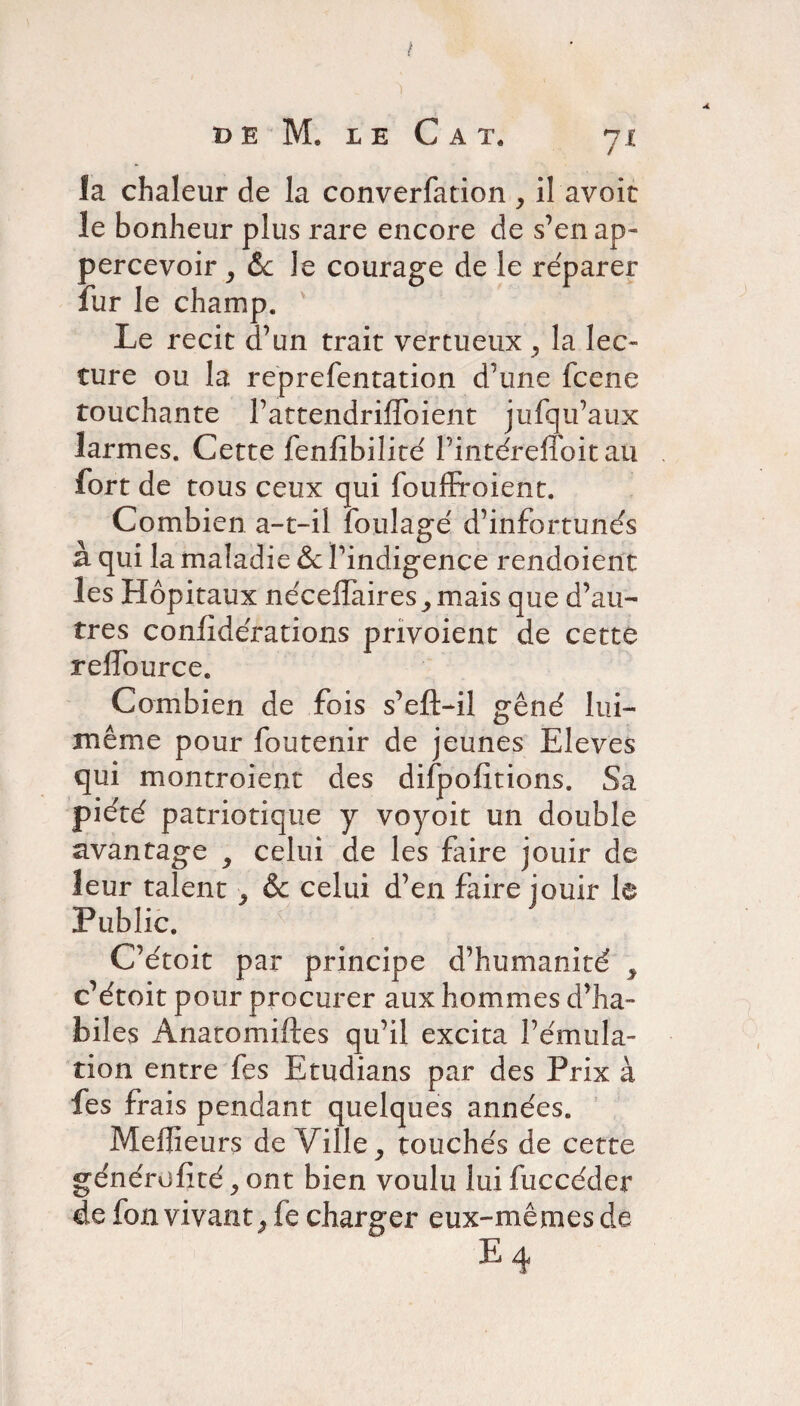 DE M. LE C A T. Jl la chaleur de la converfation , il avoit le bonheur plus rare encore de s’enap- percevoir, 6c le courage de le reparer lur le champ. Le récit d’un trait vertueux ^ la lec¬ ture ou la reprefentation d’une fcene touchante l’atcendriffoient jufqu’aux larmes. Cette fenlïbilité l’intéreffoit au fort de tous ceux qui foudroient. Combien a-t-il foulage d’infortunés à qui la maladie & l’indigence rendoient les Hôpitaux néceffaires ,, mais que d’au¬ tres conlidérations pnvoient de cette reffource. Combien de fois s’cft-il gêné lui- même pour foutenir de jeunes Eleves qui montroient des difpofïtions. Sa piété patriotique y voyoit un double avantage 9 celui de les faire jouir de leur talent y & celui d’en faire jouir le Public. x C’étoit par principe d’humanité y c’étoit pour procurer aux hommes d’ha¬ biles Anatomiftes qu’il excita l’émula¬ tion entre fes Etudians par des Prix à fes frais pendant quelques années. Meffietirs de Ville, touchés de cette généralité, ont bien voulu lui fuccéder de fon vivant j fe charger eux-mêmes de e4