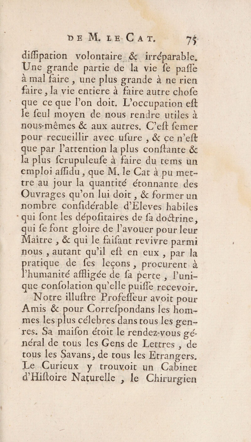diffipation volontaire & irréparable. Une grande partie de la vie fe paffe à mal faire , une plus grande à ne rien faire 3 la vie entière à faire autre chofe que ce que l’on doit. L’occupation eft le feul moyen de nous rendre utiles à nous-mêmes & aux autres. C’eft femer pour recueillir avec ufure ^ & ce n’eft que par l’attention la plus confiante & la plus fcrupuleufe à faire du tems un emploi affidu , que M. le Cat à pu met¬ tre au jour la quantité étonnante des Ouvrages qu’on lui doit, &c former un nombre confidérable d’Eleves habiles qui font les dépofîtaires de fa doétrine, qui fe font gloire de l’avouer pour leur Maître > & qui le fai faut revivre parmi nous , autant qu’il eft en eux , par la pratique de fes leçons 9 procurent à l’humanité affligée de fa perte ^ F uni¬ que confolation qu'elle puiffe recevoir. Notre illuftre Profefleur avoir pour Amis & pour Correfpondans les hom¬ mes les plus célébrés dans tous les gen¬ res. Sa maifon étoit le rendez-vous gé¬ néral de tous les Gens de Lettres , de tous les Savans, de tous les Etrangers. Le Curieux y trpuyoit un Cabinet d’Hiftoire Naturelle , le Chirurgien