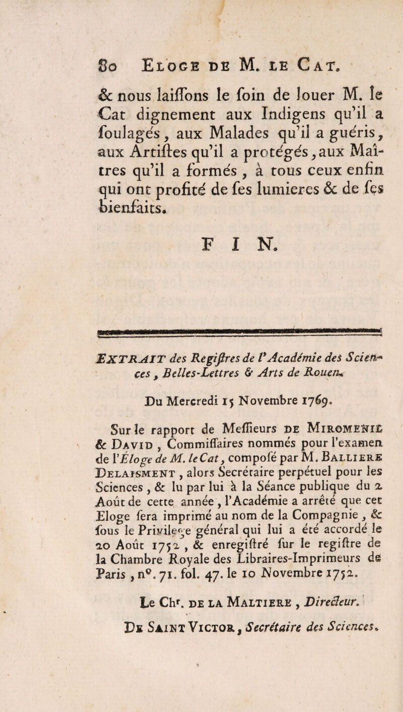 & nous laiflbns le foin de louer M. le Cat dignement aux Indigens qu’il a foulagés, aux Malades qu’il a guéris, aux Artiftes qu’il a protégés,aux Maî¬ tres qu’il a formés, à tous ceux enfin qui ont profité de fes lumières &c de fes bienfaits. FIN. EXTRAIT des Regiflres de VAcadémie des Scien.*• ces , Belles-Lettres & Arts de Rouen* Du Mercredi 15 Novembre 1769. Sur îe rapport de Meilleurs de MiromeMÊ 8c David , Commiflaires nommés pour l'examen de Y Éloge de M. le Cat, compofé par M* BallierE Delaisment , alors Secrétaire perpétuel pour les Sciences , & lu par lui à la Séance publique du 2, Août de cette année , l’Académie a arrêté que cec Eloge fera imprimé au nom de la Compagnie , & fous le Privilège général qui lui a été accordé le 2.0 Août 1752 , & enregiftré fur le regiftre de la Chambre Royale des Libraires-Imprimeurs dê Paris , n°. 71. fol. 47. le 10 Novembre 1752. Le Chr. de LA Maltiere , Directeur. De Saint Victor, Secrétaire des Sciences»