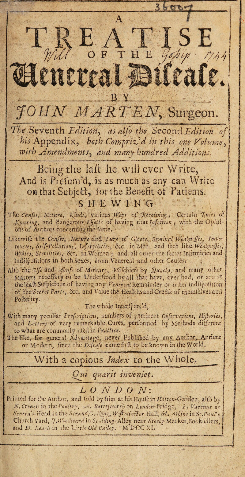 The Seventh Edition, as alfo the Second Edition of l his Appendix, both Comprizfd in this one Volume,! with Amendments, hundred Additions. | Being the laid he. will ever Write, And is Piefum’d, is as much as any can Write ow that Subjeft, for the Benefit ot Patterns. S.HEWI N G The Caufcs, Nature, Kinds, various Ways of %tteivitig; Certain Tattles of tgaming, and dangerous.: Ejfctfs of having that tnfc&ion $ with-the Opini¬ ons of Authors concerning the fame. Likewise the Caitfes, N&tu'rt and {ur.e of Gleets, Sent m A WealftcJJes, Tmpor tencics, Sttlf-Pollutions, InfcrtjUties, die in’Meii; and (uch like Wcakrtcftes, Whitts, Sterilities, &c. in Women ; and all other the fecrct Infirmities and IndHpolitions in both Sexes, from Venereal and other Caches. A lib the Vfe and Abu ft of Mercury, Mi (chief by Qttacl^i, and many other Matters necelfary to be Undbrffood by all that have, ever had, or are in | the leaft Sulpicious of having any ftentrtal Remainder or other indifpofition | of th t Secret Parts, &c. and Value the Healths and Credit of themlelves and | Pofterity. The whole InteffpersM, With many peculiar Trefcripticns, numbers of pertinent Observation', Hi (lories, and Letters of very remarkable Cures, performed by Methods different to what are commonly tiled in Yr Alice. The like, for general Advantage, never Published by any Author, Antient or Modern, firice the piftaje camefirft to be known in the World. With a copious Index to the Whole,. _ Ojd cjuacrit inveniet. L O N D O N: Printed for the Author, and (old by him at his Houle in /Tm^-Garden, alfb by N, Ctettcb in tire Poultry ,a. Bette fiver tli on Briefer 1. Varenne ar Seneca -<-Head in the Strand,C. K&tg, WeftAinBer- Hall, M. Atkins in St.Pww/hr Church Yard, pj.Who Award in Scalding-Alley near St ocks-lA. a 1 k e t, I’ qc k fell e r s} and D. Leach in the Little Old Bailey. M DCC XI.