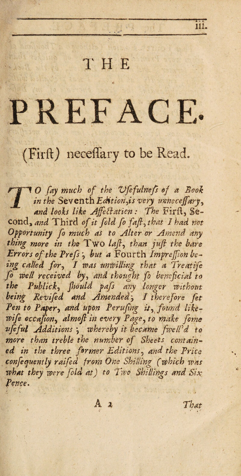 T H E (Firft) neceffary to be Read. TO fay much of the Zifefulnefi of a Book in the Seventh Edit ion,is very vnnecejfary■> anti looks like Ajfettaticn: The Fird, Se- conda and Third of it fold fo fafl, that I had not Opportunity fo much as to Alter or Amend any thing more in the Two lafi, than jufi the hare Errors of the Prefs , hut a Fourth Impreffon be¬ ing called for, I was unwilling that a Treatife fo well received by, and thought fo beneficial to the Publick7 fhould pafs any longer Without being Revifed and Amended y I therefore fet Pen to Paper-, and upon Perufing it, found like- wife occafion, almofi in every Page, to make fome ufeful Additions ) whereby it became fwelVd to more than treble the number of Sheets contain¬ ed in the three former Editions, and the Price confeqv.ently raifed from One Shilling (which was what they were fold at) to Two Shillings and Six Pence. i _ , - •. . That * i * a
