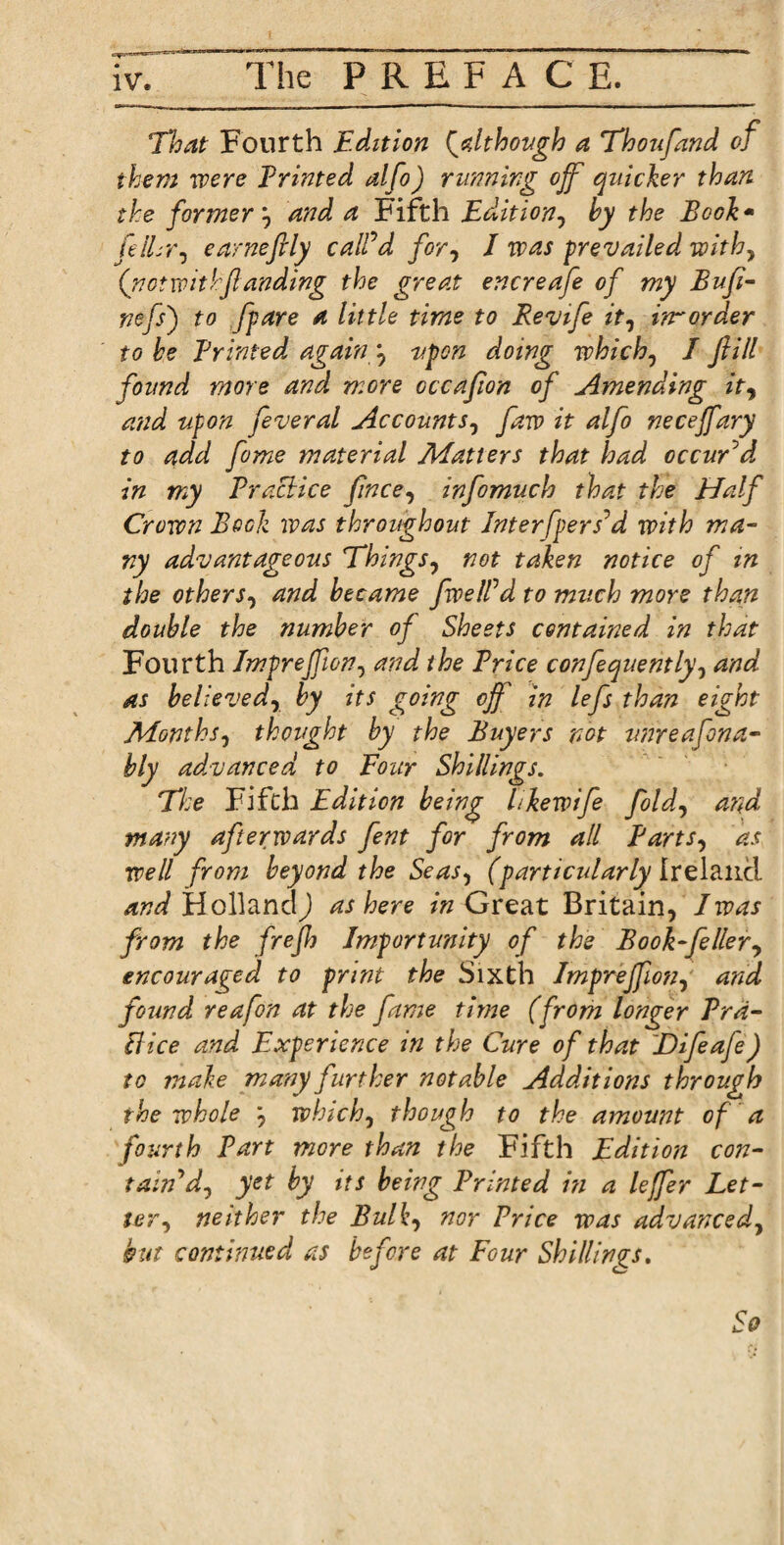 That Fourth Edition (although a Thoufand of them were Printed alfo) running off quicker than the former j and a Fifth Edition, by the Book - felLr, earneftly calPd for, I prevailed with, ('not withflanding the great encreafe of my Bufi- nefs') to [pare a little time to Revife it, irrorder to be Printed again \ upon doing whichy I fill found more and more cccafion of Amending ity and upon feveral Accounts, farv it alfo necejfary to add feme material Matters that had occuTd in my Praclice fince, infomuch that the Half Crown Bock was throughout Interfpers’d with ma¬ ny advantageous Things, not taken notice of in the others, and became fwelfd to much more than double the number of Sheets contained in that Fourth Impreffion, and the Brice confequently, and as believedr by its going off in lefs than eight Monthsy thought by the Buyers not unreafona- bly advanced to Four Shillings. The Fifth Edition being l ike wife foldy and many afterwards fent for from all EartSy as well from beyond the Seasy (particularly Ireland /rWHollandJ as here in Great Britain, I was from the frejh Importunity of the Book-fellery encouraged to print the Sixth Impreffiotiy and found reafon at the fame time (from longer Prd- [lice and Experience in the Cure of that E)ifeafe) to make many further notable Additions through the whole y whichy though to the amount of a fourth Part more than the Fifth Edition con- tain dy yet by its being Printed in a leffer Let¬ ter y neither the Bulky nor Price was advancedy but continued as before at Four Shillings. So