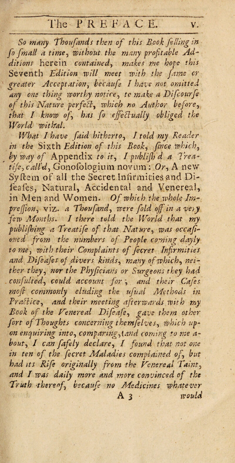 So many Thoufands then of this Book felling in fo fmall a time, without the many profitable Ad¬ ditions herein contained, makes me hope this Seventh Edition will meet with the fame cr greater Acceptation, becaufe I have not omitted any one thing worthy notice, to make a Dijcotirfe of this Nature perfeB, which no Author before, that I know of, has fo effectually obliged the World, withal. What I have faid hitherto, I told my Reader in the Sixth Edition of this Book, fence which, by way of Appendix to it, 1 publifih'd a 7rea~ tife, call'd, Gonofologium novum: Or, A new Syflem of all the Secret Infirmities and Di- fieafes, Natural, Accidental and Venereal, in Men and Women. Of which the whole Jm- prejfion, viz. a Thoufand, were fold off in a very few Months. I there told the World that my puhlifhing a Treatife of that Nature, was occafi- oned from the numbers of People coming dayly to me y with their Complaints of fecret Infirmities and Difeafes of divers kinds, many of which, nei¬ ther they, nor the Phyficians or Surgeons they had confulted, could account for \ and their Cafes moft commonly eluding the ufual Methods in PraBice, and their meeting afterwards with my Book of the Venereal Difeafe, (pave them other fort of Thoughts concerning them[elves, which up¬ on enquiring into, CQmparwg,iand coming to me a- bout, I can fafely declare, I found that not one in ten of the fecret Maladies complained of, but had its Rife originally from the Venereal Taint, and I was daily more and more convinced of the Truth thereof becaufe no Medicines whatever A 3 * would