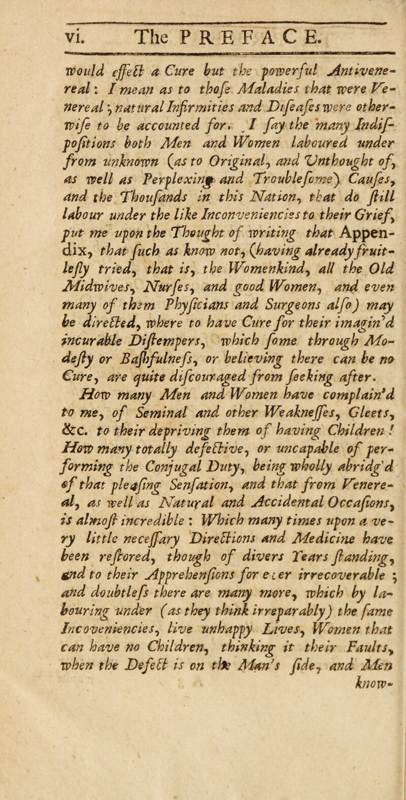 jimkc—»g——aai— ti ....tiir—eaanaMM n ri~T*M',n g^g— would effeB a Cure but the powerful Antivene- real: I mean as to thofe Alaladies that were Ve¬ nereal j natural Infirmities and Dijeafes were other- wife to be accounted for. v I fay the 'many Indif- pofitions both Men and Women laboured under from unknown {as to Original, and Unthought of as well as Perplexing and Trouble feme') Caufss7 and the Thoufands in this Nation, that do fill labour under the like Inconveniences to their Grief put me upon the Thought of writing that Appen¬ dix, that fuch as know not, {having already fruit- lefy tried, that is7 the Womenkind7 all the Old Midwives, Nurfes, and good Women, and even many of them Phyfcians and Surgeons alfo) may he direlted7 where to have Cure for their imagin'd incurable Difiempers7 which fame through Mo¬ de fly or Bafhfulnefs, or believing there can be no Cure, are quite difcouraged from feeking after. How many Men and Women have complain*d to me7 of Seminal and other Weakneffes7 Gleets, dec. to their depriving them of having Children / .How many totally defective, or uncapable of per¬ forming the Conjugal Ditty, being wholly abridg'd ®f that pleafng Senfation, and that from Venere- al7 as well as Natural and Accidental Occafons7 is almofl incredible : Which many times upon a ve¬ ry little necejfary Directions and Medicine have been reflored, though of divers 2ears fundings send to their Apprehenficns for ecer irrecoverable ; and doubtlefs there are many more, which by la¬ bouring under (as they think irreparably) the fame Incoveniencies, live unhappy Lives7 Women that can have no Children, thinking it their Faultsy when the Defell is on the Man's fde7 and Men know-