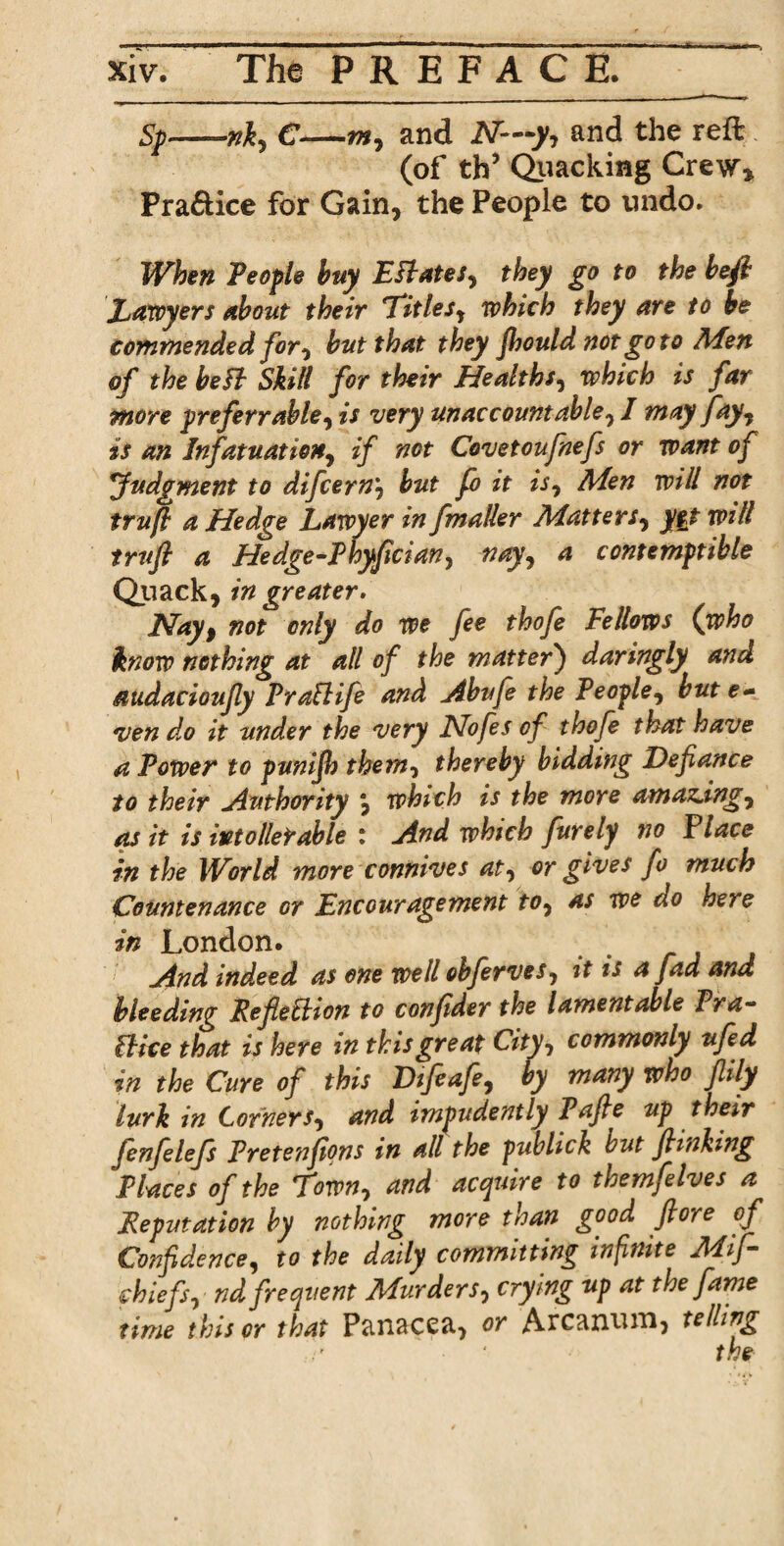 Sp—€—my and N—y-, and the reft (of th’ Quacking Crew* Praftice for Gain, the People to undo. When People buy Esl ate Sy they go to the left Lawyers about their Titles^ which they are to be commended for, but that they fhould not goto Men of the be ft Skill for their Healths, which is far more pr eferr able y is very unaccountable, I may fay, is an Infatuation, if not Covetoufnefs or want of Judgment to difcern'y but fo it isy Men will not trufl a Hedge Lawyer in fmaller Matter/, yet will trufi a Hedge-Phyfician, nay, a contemptible Quack, in greater. Hayt not only do we fee thofe Fellows (who know nothing at all of the matter) daringly and audacioufly Praflife and Abufe the People, but e- *ven d.o it tinder the very JSlofes of thofe that have a Power to punifh them, thereby bidding Defiance to their Authority j which is the more amazdngy as it is into Heir able : And which furely no Place in the World more connives aty or gives fo much Countenance or Encouragement toy as we do here in London. And indeed as one well obferveSy it is a fad and bleeding RefieEbion to confder the lamentable Pra- flice that is here in this great Cityy commonly ufed in the Cure of this Difeafe, by many who flily lurk in CornerSy and impudently Pafie up their fenfelefs Pretenfions in all the publick but finking Places of the Towny and accpuire to themfelves a Reputation by nothing more than good flore of Confidencey to the daily committing infinite Mif- chiefSy nd frequent MurderSy crying up at the fame time this cr that Panacea, or Arcanum, telling