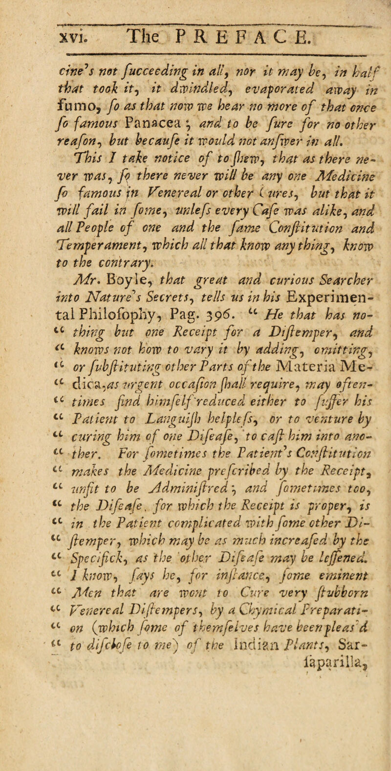 civets not fucceeding in alt9 nor it way be, in half that took it, it dwindled, evaporated away in fumo, fo as that now we hear no wore of that once fo famous Panacea and to he fare for no other reafon, hut hecaufe it would not anfvper in all. This I take notice of to few, that as there ne¬ ver was, fo there never will be any one Medierne fo famous jti Venereal or other ( ures, hut that it will fail in fome, unlefs every Cafe was alike, and all People of one and the fame Conftitution and Temperament, which all that know anything, know to the contrary. Mr. Boyle, that great and curious Searcher into Nature's Secrets, tells us in his Experimen¬ tal Philofophy, Pag. 396. u He that has no- tc thing hut one Receipt for a Diftemper, and, a knows not how to vary it by adding, emitting, u or fuhflituting other Parts of the Materia Me- a dica,as urgent occafion f,hall require, way often- €C times find himfelf'reduced either to fujfer his u Patient to Languijh helplefs, or to venture by u curing him of one Difeafe, to cafit him into anc- u ther. For [ometimes the Patient's ConJHtuticn <c makes the Medicine preferihed hy the Receipt, u unfit to be Adminifired and [ometimes too, u the Difeafe. for which the Receipt is proper, is tc in the Patient complicated with fome ether Di- u jtemper, which may be as much increafed hy the 4C Specifick, as the other Difeafe may he leffened. tc 1 know, lays he, for in fiance, jome eminent u Aden that are wont to Cure very ftvhborn u Venereal Diftemper s, by a Chymical Prepay at 1- cc on (which fome of themfelves have been pleas d a to difekfe to me) of the Indian Plants, Sar- laparilla,