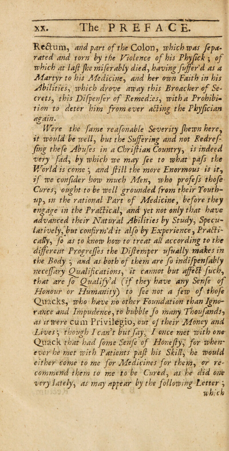 Reftum, and part of the Colon, which was fepa- rated and torn by the Violence of his Phyfick ; of which at lafl jhe miferably died, having fujfer'd as a Martyr to his Medicine, and her own Faith in his uAbilities, which drove away this Broacher of Se¬ crets , this Difpenfer of Remedies, with a Prohibit tion to deter him from ever atting the Phyfician ag-ain. Were the fame reafonable Severity Jhewn herey it would be well, but the Suffering and not Redref- fing thefe Abufes in a Chrifiian Country, is indeed, very fad, by which we may fee to what pafs the World is come \ and ftill the more Enormous is it, if we conjider how much Men, who profefs thofe Cures1 ought to be well grounded from their Touth- upy in the rational Part of Medicine, before they engage in the Pratticaf and yet not only that have advanced their Natural Abilities by Study, Specu¬ latively! but confirm'd it alfo by Experience, Pratti- cally, fo as to know how to treat all according to the different Progreffes the Difiemper ufually makes in the Body } and as both of them are fo indifpenfably neceffary Dual if cations, it cannot but ajfett fuch, that are fo Qualify’d (if they have any Senfe of Honour or Humanity) to fee not a few of thofe Quacks, who have no other Foundation than Igno¬ rance and Impudence, to bubble fo many Lhoufandsj as it were cum Privilegio, out of their Aloney and Lives j though I can’t but fay.y I once met with one Quack that had fome Senfe of Hone fly, for when- ever he met with Patients pafi his Skill, he would either come to me for Medicines for them, or re¬ commend them to me to be Cured1 as he did one very lately, as may appear by the following Letter \ which