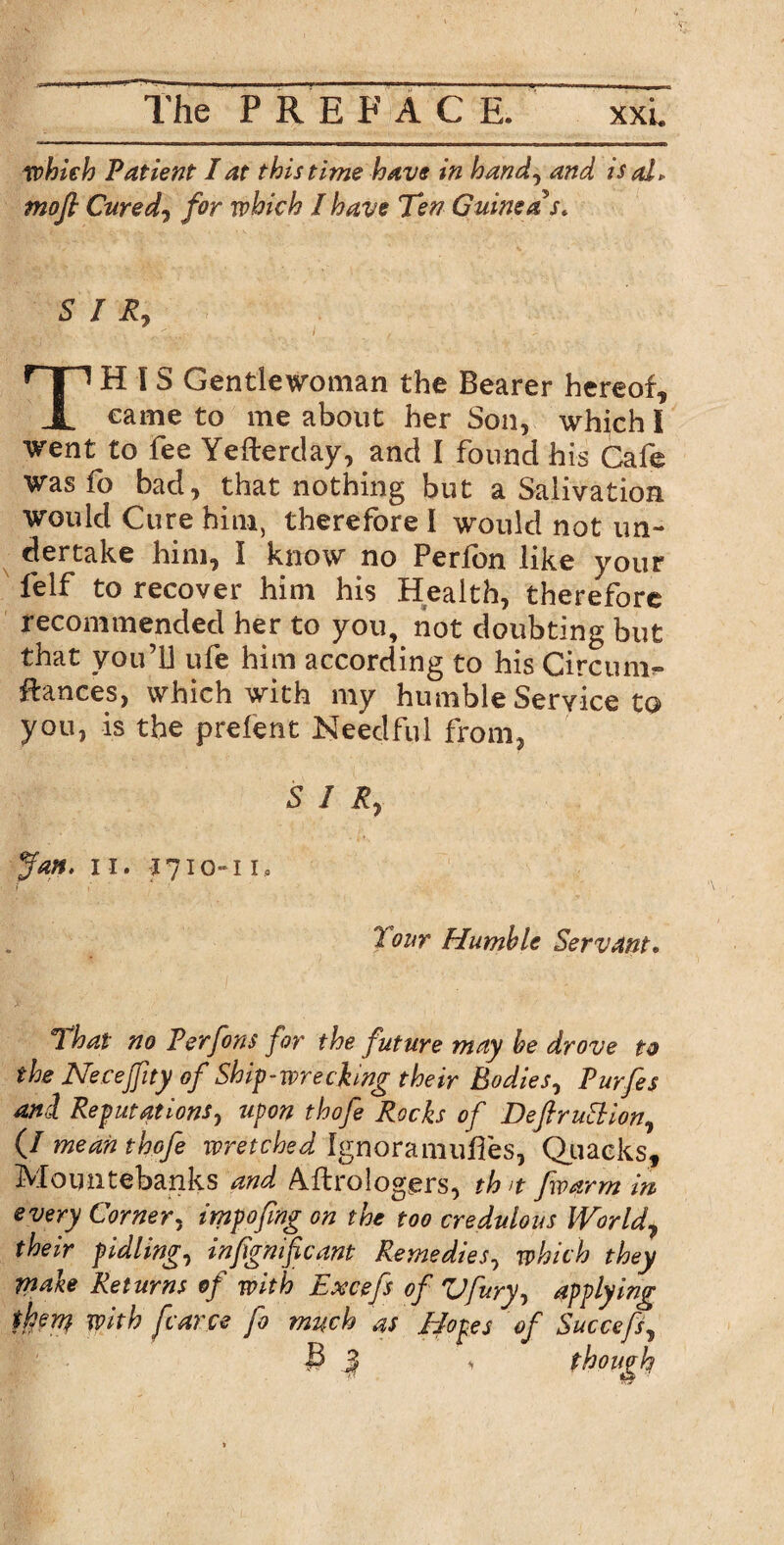 The P R E FACE. which Patient I at this time have in hand, and is al> mofi Cured, for which I have Ten Guinea's* SIR, ^j£j \ A . • . •... / f ■ - TH l S Gentlewoman the Bearer hereof, came to me about her Son, which I went to fee Yeftertlay, and I found his Cafe Was lo bad, that nothing but a Salivation would Cure him, therefore I would not un¬ dertake him, I know no Perfon like your felf to recover him his Health, therefore recommended her to you, not doubting but that you’U ufe him according to his Circum- ftances, which with my humble Service to you, is the prelent Needful from, SIR, Jan. ii. 1710-11, Tour Humble Servant• That no Perfons for the future may he drove to the Necefity of Ship-wrecking their Bodies, Purfes and Reputations, upon thofe Rocks of DeflruEtion, (/ mean thofe wretched Ignoramuses, Quacks, Mountebanks and Astrologers, th>t [warm in every Corner, tmpofmg on the too credulous World, their pidling, infignificant Remedies, which they make Returns of with Excefs of Vfury, applying then} with fcarce fo much as Hopes of Succefs, 3