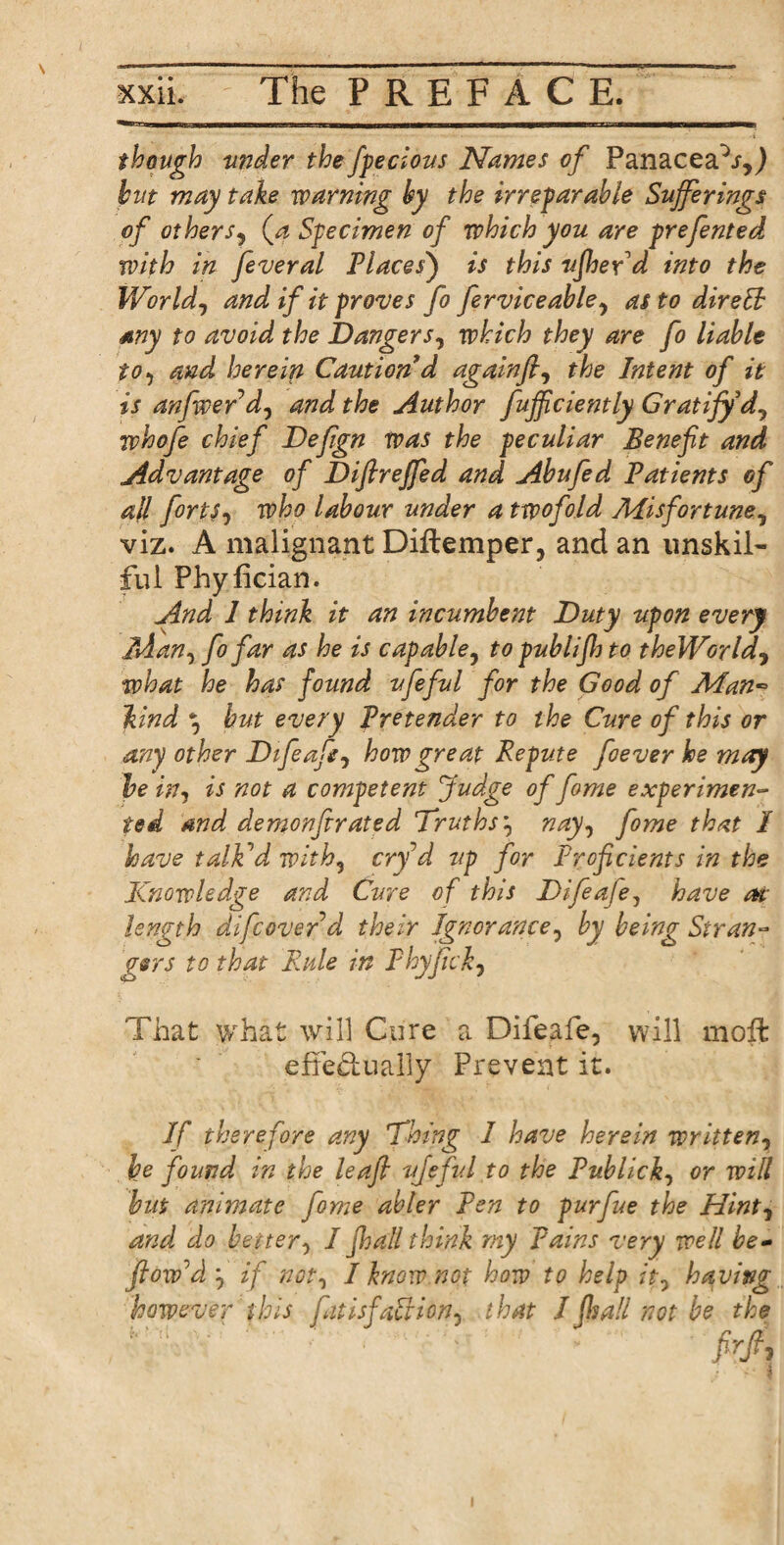 — -|- ■nun Bill in n ■■■111■inn■iT—wwm~~T-i 1—' rrM-TwniT—n though under the fpecious Names of Panaceafr,) but may take roaming by the irreparable Sufferings of others^ (a Specimen of which you are prefented with in feveral Places) is this ufher d into the World, and if it proves fo ferviceable, as to dir eft any to avoid the Danger s, which they are fo liable to, and herein Caution d again]}, the Intent of it is anfwer d0 and the Author fujfciently Gratify whofe chief Defgn was the peculiar Benefit and Advantage of Diftreffed and Abufed Patients of ail forts? who labour under a twofold Misfortune, viz. A malignant Diftemper, and an unskil¬ ful Phylician. And 1 think it an incumbent Duty upon every Alan, fo far as he is capable, to publifij to theWorld? what he has found ufeful for the Good of Man~ kind *? but every Pretender to the Cure of this or any other Difeafe, how great Repute foever he may be in, is not a competent Judge of fome experimen¬ ted and demonfirated Truths? nay, fome that / have talFd with, erf d up for Proficients in the Knowledge and Cure of this Difeafe, have at length difeover d their Ignorance, by being Stran¬ gers to that Rule in Phyfick? That what will Cure a Difeafe, will moft effectually Prevent it. If therefore any Thing I have herein written, he found in the leaf} ufeful to the Publicity or will but animate fome abler Pen to purfue the Hint, and do better, I fhall think my pains very well be- flow'd ? if not, I know not how to help it, having however this fit isfaft ion, that I fit all not be the R ' ' ■ ' • • frjf,