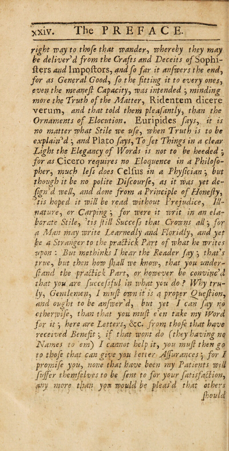 right way to thofe that wander, wherehy they may he deliver'd from the Crafts and Deceits 0/Sophi- flers and Impoftors, and fo far it anfwers the endy for as General Goody fo the fitting it to every onesy even the meanefi Capacityy was intended y minding more the 'Truth of the Matter y Ridentem dicere verum, and that told them pleafantly, than the Ornaments of Elocution. Euripides faysy it is po matter what Stile we tifey when Truth is to be explain'd y and Plato faysy To Jet Things in a clear Eight the Elegancy of Words is not to be heeded \ for as Cicero requires no Eloquence in a Philofo- fhery much lefs does Celfus in a Phyficiany but though it be no polite Difcourfey as it was yet de~ fignd welly and done from a Principle of Honeftyy °tis hoped it will be read without Frejudicey 111- naturey or Carping y for were it writ in an ela¬ borate Stiley his fill Succefs that Crowns all, for a Man may write Learnedly and Floridly, and yet he a Stranger to the pracEck Part of what he writes upon : But me thinks I hear the Reader fay y that's true, but then how fijall we knowy that you under- fiand the praffipk Party or however be convinc'd that you are fuccejsful in what you do f }Vhy tru¬ ly, Gentlemen, I mvfi own it is 4 proper Oiiefiiony and ought to be anfwer'd, but yet I can fay no ctherwife, than that you mufi e'en take my fVord fop it y here are Letters, &c. from thofe that have received Benefit \ if that wont do (they having no Names to etn) I cannot help it, you mufi then go to thofe that can give you letter Affurances y for I promife you, none that have been my Patients will fuffer them Jives to be fent to for your fatisfacliony any more than yon would be pleas’d that others fhouid