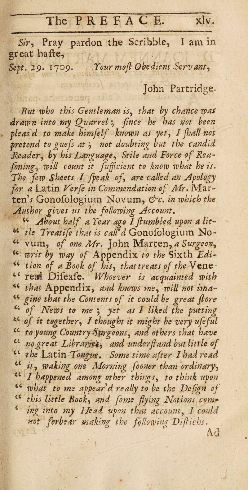 Sir? Pray pardon the Scribble, I am in great haile. Sept. 29. 1709. Your mofl Obedient Servant? John Partridge.- But who this Gentleman is? that by chance was drawn into my Qtiarrel ? fince he has not been pleas'd to make himfelf known as yet, I Jhall not pretend to guefs at? not doubting but the candid Reader? by his Language? Stile and Force of Rea- fining? will count it fuffcient to know what he is. Lhe few Sheets I fpeak of? are called an Apology for a Latin V^erfe in Commendation of Air. Mar- tenb Gonofoiogium Novum, &c. in which the Author gives us the following Account, u About half a Year ago I fumbled upon a lit- a tie Treatife that is calid Gonofologium No- u vum, of one Air. John Marten, a Surgeon? u writ by way of Appendix to the Sixth Edi- u tion of a Book of his? that treats of theVenQ read Dileafe. Whoever is acquainted with that Appendix, and knows me? will not ima¬ gine that the Contents of it could be great ftore a of News to me ; yet as I liked the putting u of it together? I thought it might be very ufeful tc to young Country Surgeons? and others that have u no great Libraries? and underftand but lit tle of CL the Latin Longue, Some time after I had read it? wakmg one Adorning fioner than ordinary? I happened among other things, to think upon 44 what to me appear d really to be the Deflgn of cc this little Book, and fume flying Notions corn» 4 ing into my Head upon that account? 1 could pro? forbear making the following Difti chs. cc cc cc cc