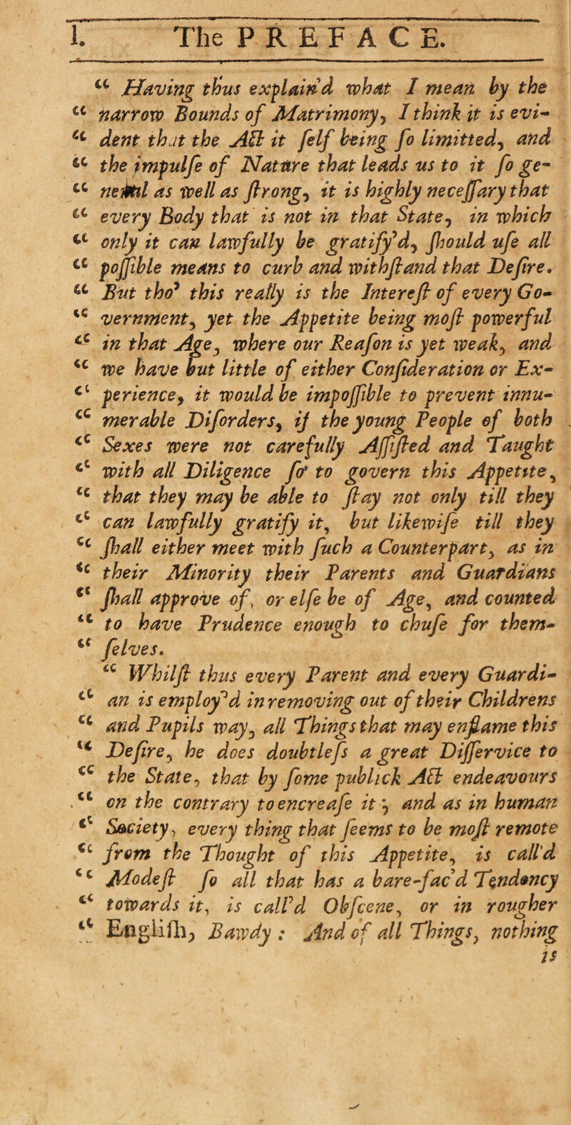 L ■hn --tit , u- - i - - ' -- ~ — - - -- -- u Having thus explain'd what I mean hy the a narrow Bounds of Matrimony, I think it is evi- u dent that the AB it [elf being fo limitted, and 14 the impulfe of Nature that leads us to it fo ge- cc neM as well as flrong, it is highly necejfary that iC every Body that is not in that State, in which only it can lawfully be gratify'W, fhould ufe all a poffible means to curb and withfiand that Deflre, a But thoy this really is the Interefi of every Go- u vernment, yet the Appetite being mofi powerful cC in that Age3 where our Reafon is yet weak5 and u we have but little of either Con ftderation or Ex- £t perience, it would be impoffble to prevent innu- cC merable Diforders, ij the young People of both cC Sexes were not carefully Affifted and ‘Taught cC with all Diligence [o' to govern this Appetite, <c that they may be able to flay not only till they cC can lawfully gratify it, but likewife till they Cc jhall either meet with fuch a Counterparty as in ic their Minority their Parents and Guardians fC Jhall approve of, or elfe be of Age, and counted <l to have Prudence enough to chufe for them- felves. 6C Whilfl thus every Parent and every Guardi- ct an is employed in removing out of their Childrens cc and Pupils way. all Things that may enfiame this u Deflre y he does doubtlefs a great Dijfervice to cC the State, that by fome pubhck AB endeavours ,<fc on the contrary toencreafe it and as in human ^ Society, every thing that feems to be mofl remote €c from the Thought of this Appetite, is call'd ‘c Modefi fo all that has a bare-fac d Tendency 4£ towards it, is call'd Ohfcene, or in rougher 44 Engiiili; Bawdy ; And of all Things? nothing is