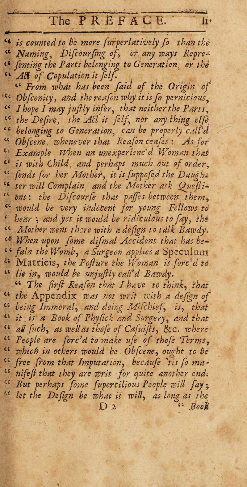 ■» .. I i. ■■■ ■ ■— ---—- Ct is counted to be more furperlatively Jo than the a Naming, Difcburfing of \ or any ways Repre- << fenting the Farts belonging to Generation} or thi Ct Aft of Copulation it felf tC From what has been faid of the Origin of ‘C: Obfcenity} and the reafon why it is fo pernicious, J hope I may juflly infer, that neither the Fartst cC the Defire, the Acl it felf, not any thing elfe iC belonging to Generation, can be properly calFd ct Obfcene. whenever that Reafon ceafes : As for Example when an unexperienc'd Woman that 6$ is with Child, and perhaps much out of order, <c fends for her Mother, zY is fuppofed the Baugh* tc ter will Complain and the Mother ask Qvefii- ^ to: Difcourfe that paffes between them, tc would be very indecent for young Fellows to 6 \ and yet it would, be ridiculous to fay 1 th& ci Mother went there with a defign to talk Bawdy, u When upon fome difmal Accident that has be- c c fain the Womb7 a Surgeon applies a Speculum ^ M&trieis, the Poflure the Woman is forc'd id a lie in, would be unjufily calFd Bawdy. u The firfi Reafon that I have to thinks that u the Appendix was not writ with a defign of iC being Immoral0 and doing Mifchief is, that ct it. is a Book of Phyfick and Surgery, and that u ail fuch, as well as thofe of Cafuifis, &c. where u People are forced to make ufe of thofe Terns f a which in others would be Obfcenej ought to be u from that Imputation, becdufe 'tis fo ma- a nifefi that they are writ for quite another endi cc But perhaps fome fupencilious People will fay • a let the Defign be what it will> as long as the D % “ Bool