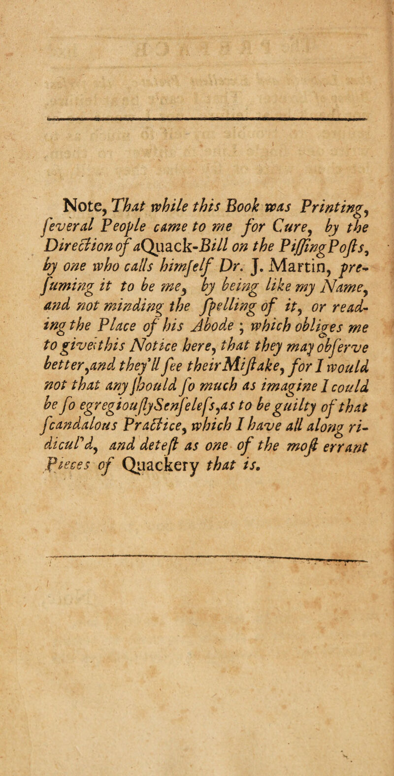 Note, That while this Book was Printings feveral People came to me for Cure, by the Direction of aQuack-Bill on the PiffingPofis, by one who calls hirnjelf Dr. J. Martin, pre¬ fuming it to be me5 by being like my Name, and not minding the fuelling of it, or read¬ ing the Place of his Jbodve ; which obliges me to give;this Notice here, that they may obferve better,and theyll fee their Mi fake, for 1 would not that any Jhould fo much as imagine I could be fo egregiou(lySenfelefs,as to be guilty of tha t fcandalous Practice, which I have all along ri¬ dicul'd, and deteft as one of the mof errant Pieces of Quackery that is.