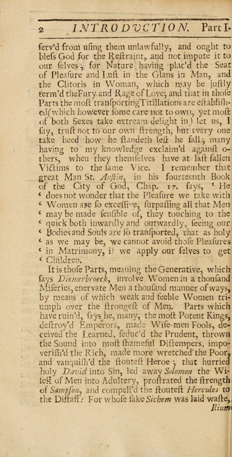 XG9* INTRO DVCTION. Parti- Serv’d from ufing them unlawfully, and ought to blefs God for the Reft rain t, and not impute it to our felves ^ for Nature having plac’d the Seat of Pleafure and Luft in the Gians in Man, and the Clitoris in Woman, which may be juftly term’d theFury and Rage of Love^ and that in thofe Parts the moft tranfportingTitillations are eftabfifti- ed(which however iome care not to own, yet moft: of both Sexes take extream delight inj let us, I fay, truft not to our own ftrength, hut every one take heed how he ftandeth left he fall-, many having to my knowledge exclaim’d againft o- thers, when they them lei ves have at laft fallen Viblims to the fame Vice. I remember that great Man St. Auftin, in his fourteenth Book of the City of God, Chap. 17. lays, i He c does not wonder that the Pleafure we take with L Women ape fb exceflwe, furpafting all that Men c may be made fenfible of, they touching to the *■ quick both inwardly and outwardly, feeing our c Bodies and Souls are fb transported, that as holy c as we may be, we cannot avoid thofe Pleafures c in Matrimony, ir we apply our felves to get c Children. It is thofe Parts, meaning the Generative, which fays Diemerbroeck, involve Women in a thoufand Miferies, enervate Men a thoufand manner of ways, by means of which weak and feeble Women tri¬ umph over the ftrongeft of Men. Parts which have ruin’d, fays he, many, the moft Potent Kings, cleftroy’d Emperors, made Wife-men Fools, de¬ ceived the Learned, (educ’d the Prudent, thrown the Sound into moft: Shameful Diftempers, impo- veriOa’d the Rich, made more wretched the Poor, and vanquifh’d the ftouteft Heroe that hurried holy David into Sin, led away Solomon the Wi- left of Men into Adultery, proftrated the ftrength of Satnpjon, and compel I’d the ftouteft Hercules to the DiftafF: For whofe fake Sichem was laid wafte,, Ilium‘