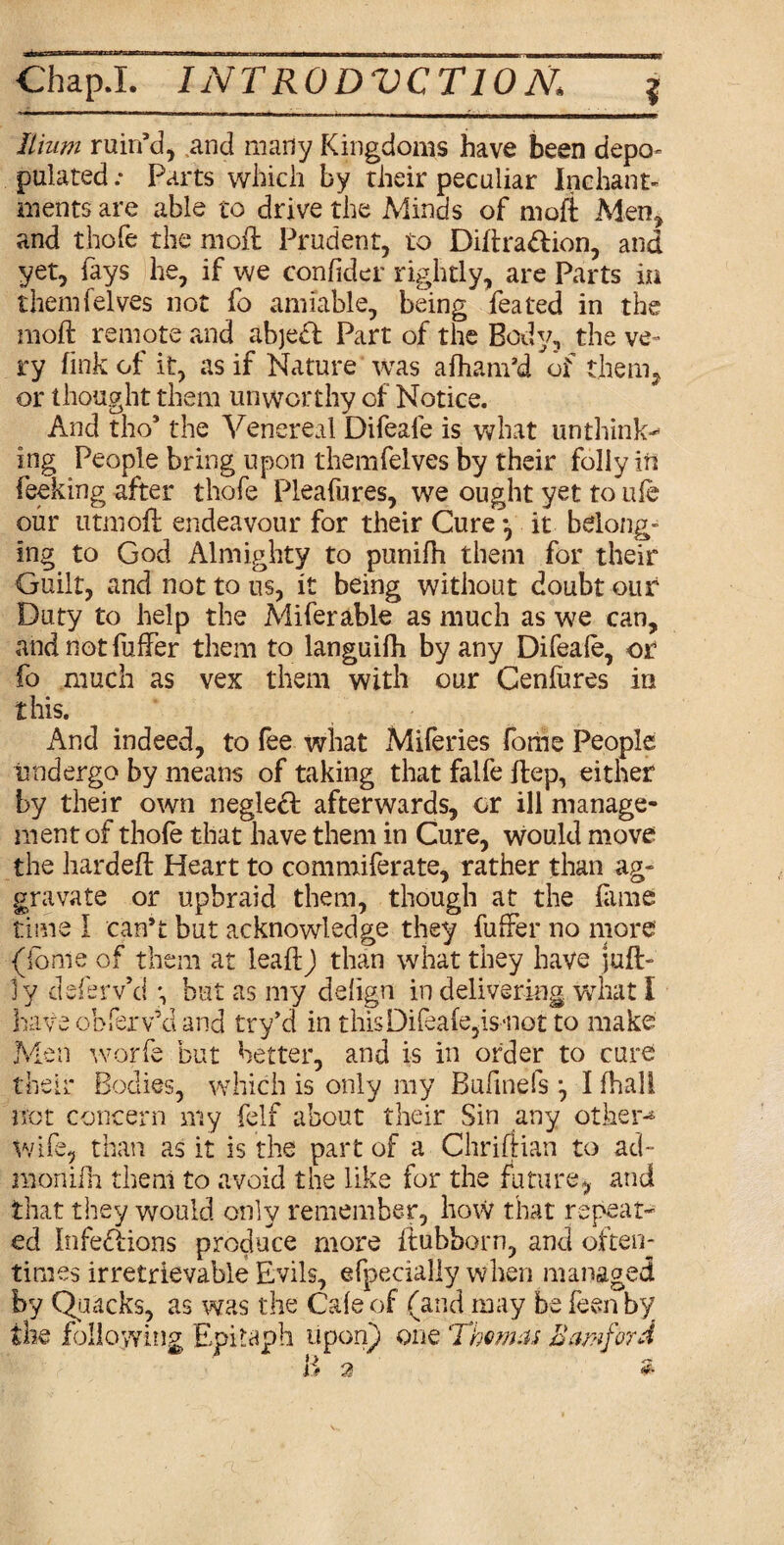 Chap J. INTR0DVCT10N\ Ilium ruin’d, and many Kingdoms have been depo* pulated .* Parts which by their peculiar Inchant- ments are able to drive the Minds of moll Men, and thofe the moil Prudent, to DiftraCtion, and yet, fays he, if we confider rightly, are Parts in themfelves not fo amiable, being feated in the moil remote and abjetl Part of the Body, the ve¬ ry fink of it, as if Nature was afham’d of them, or thought them unworthy of Notice. And tho9 the Venereal Difeale is what unthink¬ ing People bring upon themfelves by their folly in feeking after thofe Pleafures, we ought yet to ufe our utmoft endeavour for their Cure *, it belong¬ ing to God Almighty to punifh them for their Guilt, and not to us, it being without doubt our Duty to help the Miferable as much as we can, and not fuffer them to languifh by any Difeale, or fo much as vex them with our Cenfares in this. And indeed, to fee what Miferies fome People undergo by means of taking that falfe flep, either by their own neglecl afterwards, or ill manage¬ ment of thole that have them in Cure, would move the hardeft Heart to commiferate, rather than ag¬ gravate or upbraid them, though at the lame time I can’t but acknowledge they fuffer no more (iome of them at leaftj than what they have juft- ly deferv’d but as my delign in delivering what I have obferv’d and try’d in this Difeale, is -not to make Men worfe but better, and is in order to cure their Bodies, which is only my BufmefsI fhali not concern my felf about their Sin any other-4 wife, than as it is the part of a Chriftian to ad- raonifh then! to avoid the like for the .future, and that they would only remember, how that repeat¬ ed Infections produce more ftubborn, and often¬ times irretrievable Evils, efpecialiy when managed by Quacks, as was the Cale of (and may be feen by the following Epitaph upon) one Thomas Earn ford B