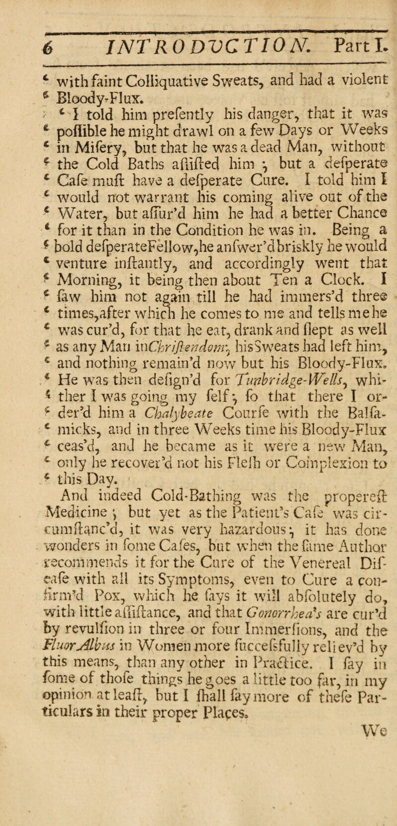 4 with faint Colliquative Sweats, and had a violent $ BloodyTlux. 4 1 told him prefently his danger, that it was 4 poflible he might drawl on a few Days or Weeks 4 in Mifery, but that he was a dead Man, without 4 the Cold Baths abided him ^ but a defperate 4 Cafe mail have a defperate Cure. I told him I 4 would not warrant his coming alive out of the 4 Water, but allur’d him he had a better Chance 4 for it than in the Condition he was in. Being a * bold defperateFe!low,he anfwer’d briskly he would 4 venture inftantly, and accordingly went that 4 Morning, it being then about Ten a Clock. I 4 few him not again till he had immers’d three 4 times, after which he comes to me and tells me he 4 was cur’d, for that he eat, drank and dept as well 4 as any Man i x\Chriftendom\ his Sweats had left him, 4 and nothing remain’d now but his Blood y-Flux. 4 He was then deiign’d for Timbridge-Wells^ whi- * ther I was going my felf*7 fo that there I or- 4 der’d him a Chalybeate Courfe with the Balfe- 4 micks, and in three Weeks time his Bloody-Flux 4 ceas’d, and he became as it were a new Man, 4 only he recover’d not his Fleih or Complexion to 4 this Day. - And indeed Cold-Bathing was the propered Medicine *> but yet as the Patient’s Cafe was cir- cumdanc’d, it was very hazardous •, it has done wonders in fome Cafes, but when the fame Author recommends it for the Cure of the Venereal Dif cafe with all its Symptoms, even to Cure a con¬ firm'd Pox, which he (ays it will abfolutely do, with little abidance, and that Gonorrhea's are cur’d by revulfion in three or four Immerlions, and the Fluor Alb xs in Women more fuccefsfully reliev’d by this means, than any other in Practice. I fay in fome of thofe things he goes a little too far, in my opinion at lead, but I fhall fay more of thefe Par¬ ticulars in their proper Places3 We