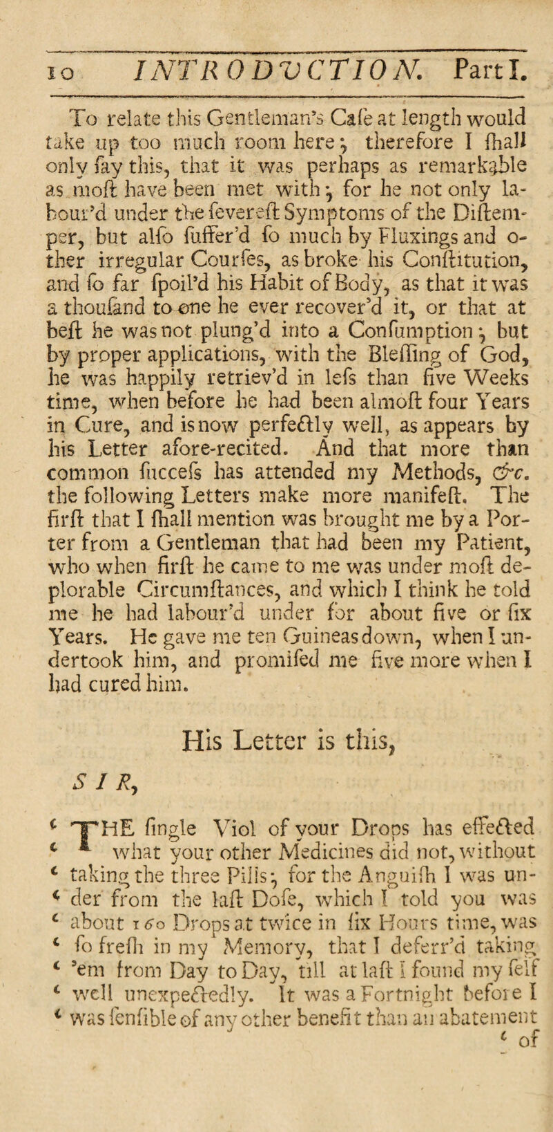 To relate this Gentleman’s Cafe at length would take up too much room here *, therefore I {hall only fay this, that it was perhaps as remarkable as mod: have been met with •, for he not only la¬ bour’d under the fevered; Symptoms of the Difteni- per, but alio buffer'd fo much by Fluxings and o- ther irregular Courfes, as broke his Conftitution, and fo far fpoil’d his Habit of Body, as that it was a thousand to one he ever recover'd it, or that at bed he was not plung’d into a Confumption *, but by proper applications, with the Bleding of God, he was happily retriev’d in lefs than five Weeks time, when before be had been almod four Years in Cure, and is now perfe&ly well, as appears hy his Letter afore-recited. And that more than common fuccefs has attended my Methods, &c. the following Letters make more nianifed. The hrd that I fhali mention was brought me by a Por¬ ter from a Gentleman that had been my Patient, who when fird he came to me was under mod de¬ plorable Circumdances, and which I think he told me he had labour’d under for about five or fix Years. He gave me ten Guineas down, when I un¬ dertook him, and promifed me five more when I had cured him. His Letter is this, SIR, i THE Angle Viol of your Drops has effe&ed c * what your other Medicines did not, without c taking the three Pills*, for the Anguifh 1 was un- * der from the lad Dofe, which I told you was L about 160 Drops at twice in fix Hours time, was c fo frefh in my Memory, that 1 deferr’d taking c ’em from Day to Day, till at lad l found my felf c well unexpectedly. It was a Fortnight before I 1 was fenfibleof any other benefit than an abatement c of