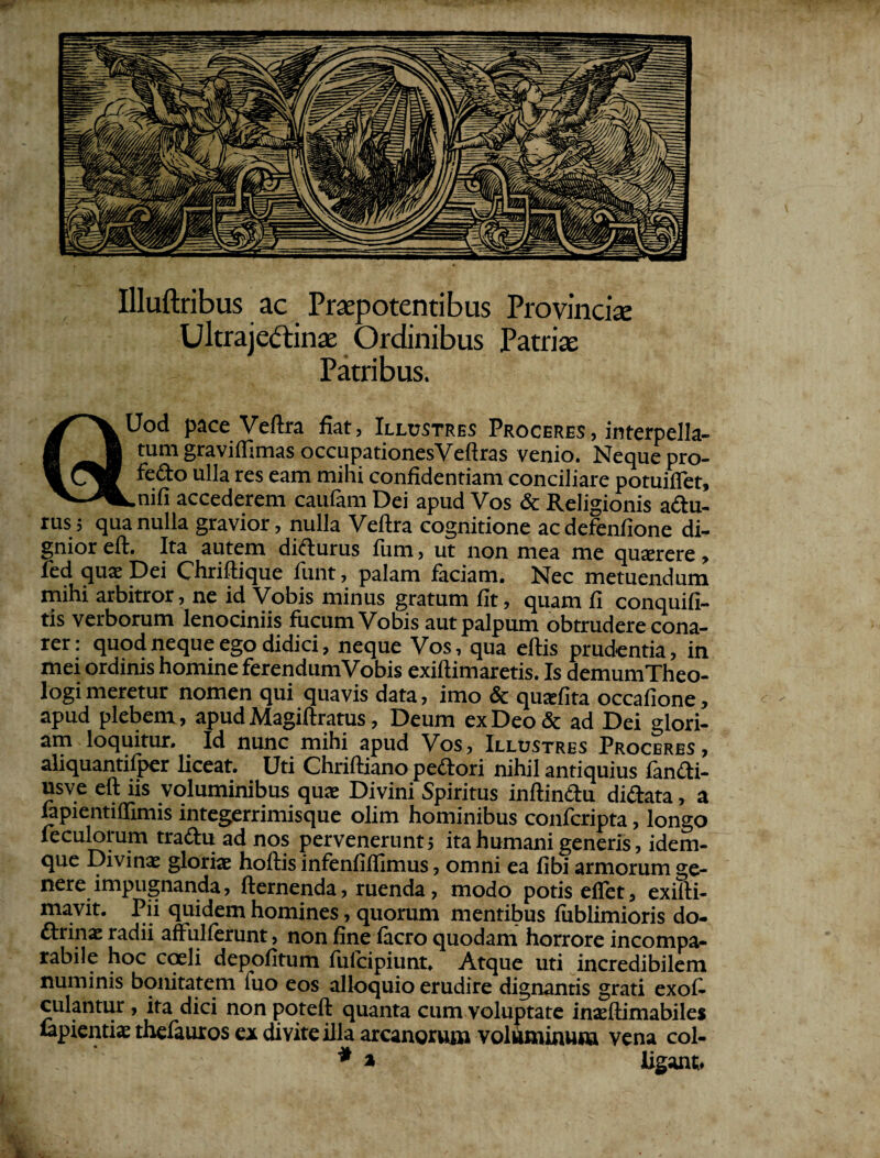 Illuftribus ac Praepotentibus Provincia Ultraje&inas Ordinibus Patriae Patribus. QUod pace Veftra fiat, Illustres Proceres, interpella¬ tum graviffimas occupationesVeftras venio. Nequepro- fe£to ulla res eam mini confidentiam conciliare potuilfet, -nifi accederem caufam Dei apud Vos & Religionis adu- rus; qua nulla gravior, nulla Veftra cognitione acdefenfione di¬ gnior eft. Ita autem didurus fum, ut non mea me quxrere, fed qua; Dei Chriftique funt, palam faciam. Nec metuendum mihi arbitror, ne id Vobis minus gratum fit, quam fi conquifi- tis verborum lenociniis fucum Vobis aut palpum obtrudere cona¬ rer : quod neque ego didici, neque Vos, qua eftis prudentia, in mei ordinis homine ferendumVobis exiftimaretis. Is demumTheo- l°gi meretur nomen qui quavis data, imo & quatfita occafione, apud plebem, apud Magiftratus, Deum ex Deo & ad Dei glori¬ am loquitur. Id nunc mihi apud Vos, Illustres Proceres, aliquantifper liceat. Uti Chriftiano pedori nihil antiquius fandi- usve eft iis voluminibus quae Divini Spiritus inftindu didata, a lapientilTimis integerrimisque olim hominibus confcripta, longo feculorum tradu ad nos pervenerunt; ita humani generis, idem- que Divinae gloriae hoftis infenfiftlmus, omni ea fibi armorum ge¬ nere impugnanda, fternenda, ruenda, modo potis eflet, exifti- mavit. Pii quidem homines, quorum mentibus fiiblimioris do- drinae radii affullerunt, non fine lacro quodam horrore incompa¬ rabile hoc coeli depolitum lulcipiunt. Atque uti incredibilem numinis bonitatem luo eos alloquio erudire dignantis grati exol- culantur, ita dici non poteft quanta cum voluptate inaeftimabiles lapientia.' thelauros ex di vite illa arcanorum voluminum vena coi- * a ligant. /