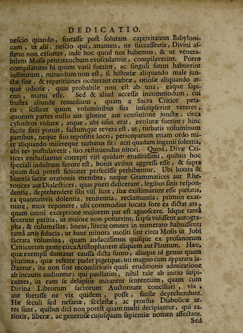 nefcio quando, fortaffe poft folutam captivitatem Babyloni¬ cam , ut alii, nefcio qui, attamen, ne fucceffeatis, Divini af¬ flatus non exfortes , inde hoc quod nos habemus, & ut venera¬ bilem Mofis pentateuchum exofculamur, compilaverint. Porro compilatores hi quum varii fuerint, ac Unguli fuum habuerint inftitutum, mirandum non eft, fi hiftoriae aliquando male jun¬ cte fint, & repetitiones occurrant craebrae, otiofae aliquando at- qnx odiolae , quas probabile non eft ab una, eaque fapi- enti , manu * effe. Sed & aliud acceflit incommodum, cui fruftra aliunde remedium , quam a Sacra Critice peta¬ tis : fcilicet quum voluminibus iua inlcriplerint veteres» quorum partes nullo aut glutine aut confutione jund:ae, circa cylindros volutae, atque , ubi ufus erat, evolutae fuerint> hinc facile fieri potuit, fadumque revera eft, ut, turbatis voluminum partibus, neque liio repolitis loco, pericoparum etiam ordo mi¬ re aliquando milereque turbatus fit 5 acri quadam ingenii folertia, ubi res poftulaverit, fuo reftituendus nitori.. Qnpd, Divae Cri- tices enthufiasmo correpti viri quidam cruditiflimi, quibus hoc fpecialiindultum favore eft, bonis avibus aggreffi effe , 6c fupra quam dici poteft feliciter perfecilfe perhibentur. Ubi luxata oc hiantia Iaerae orationis membra, neque Grammatices aut Rhe¬ torices aut Dialedices, quas pueri didicerant, legibus latis relpon- dentia, deprehendere fibi vifi limt, luae exiftimarunt eflfe pietatis» ea quantumvis dolentia, renitenda, reclamantia, primun exar- tuare, mox reponere, ubi commodius locata fore ea didat ars > qnam omni exceptione majorem par eft agnolcere. Idque tanta fecerunt peritia, ut majore non-potuerint, fiiplavidillent autogra¬ pha , & columellas, lineas, literasomnes in numerato habuifient» tanta artis fiducia, ut haut minora moliti fint circa Mofis ut Jobi facrata volumina, quam audaciflimus quilque ex profanorum Criticorum gente circa Ariftophanem aliquem aut Plautum» Haec» quae exempli duntaxat caulfa dida funto, aliaque id genus quam plurima, quae referre pudet pigetque, uti magno cum apparatu ja- dantur, ita non fine reconditioris quali eruditionis admiratione ab incautis audiuntur 5 qui paullatim, nihil tale ab inido lulpi- cantes , in eam fe delapfos mirantur fententiam, quam cum Divina Librorum facrorum Audoritate conciliari , vix , aut fortaffe ne vix quidem , poffe, facile deprehendunt. Hae leculi fed nefariae, fceleftae, ac prorfus Diabolicae ar¬ tes funt, quibus dici non poteft quam multi decipiantur, qm ra- jrioris, liberae, ac generolae cujufquam fapientiae nomen affedant.