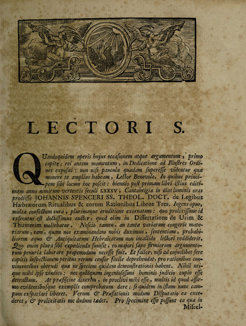 Uandoquidem operis hujus occasionem atque argumentum > primo capite; rei autem momentum, in Dedicatione ad lllujires Ordi¬ nes expofui : non nifi paucula quadam fupereffe videntur qua monere te amplius habeam > EeBor Benevole. In quibus princi¬ pem fibi locum hoc pofcit: biennio pofl primam libri iflius editi¬ onem anno nimirum vertentis feculi lxxxv > Cantabrigia in dias luminis oras prodiiffe JOHANNIS SPENCERI SS. THEOL. DOCT, de Legibus Haebrseorum Ritualibus & eorum Rationibus Libros Tres. Ingens opus? multa confeBum cura > plurimaque eruditione exornatum : quo prolixijfime id exfecutus efl doBiffimus auBcr ■> quod olim in Diflertatione de Urim & Thummim moliebatur • ATefcio tamen, an tanta variarum congerie mate¬ riarum 5 eam, quam nos examinandam nobis duximus 5 fententiam > probabi¬ liorem tequo & Antiquitatum Hebraicarum non incallido leBori reddiderit• £fuo enim plura fibi expedienda fumfit, eo majori fiepe firmiorum argumento¬ rum penuria laborare propemodum neceffe fuit, Et fallor-> nifi ad cujuslibet fere capitis infpeBionemperitus rerum cenfor facile deprehendat? pro rationibus con¬ vincentibus obtrudi qua, ne fpeciem quidem demonflrationis habent. A7ihil uti¬ que mihi ipfe vindico: nec quidquam ingeniofijfimi hominis judicio cupio effe detraBum. At prafifcine dixerim > in proclivi mihi effe, multis id quod affir¬ mo evidentibuf que exemplis comprobatum dare; fi quidem iniflum nunc cam¬ pum exfpatiari Uberet. Verum & Praefationis modum Difputatio ea exce¬ deret ■) & prolixitatis me dudum fodet. Pro fpecimine effe pojfunt ea qua in Mifcel-