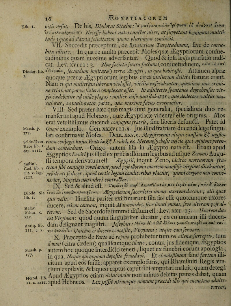 fjb» l* Marsh, p 175- 16 Igyptiacorum nitis nefas. De his, Diodorus Siculus: 7*' ye»*ds*« irdU*! &'<?** /f dvdyws «*<** lis TreXvcv^axixs, Necejfie habent natos cunctos alere, ut fiuppetant hominum multi- ///A? > <?//<£ Patria felicitatem quam plurimum conducit. V1L Succedit praeceptam , de Revelatione Turpitudinum, five de concu¬ bitu iilkito. In qua re multa praecepit Moles quae iEgyptiorum confue- tudinibus quam maxime adverfantur. Quod & ipia legis praefatio indi¬ cat. Lev. xviii : 3. Non facietis juxta falium (confuetudinem, **/*' 7* *W Diodor. lib. vhvydix ? fecundum inftituta j terra ZEgypti, in qua habitajii. Attamen alprae T* quoque poliae iEgyptiorum legibus circa mulierum delicia ftatutae erant. Nam ei qui mulierum liberam violajjet, virilia exfecabantur, quoniam uno crimi¬ ne tria haut parvaficelera complexus ejfet. In adulterio fpontaneo deprehenfus vir¬ gis cadebatur ad mille plagas : mulier nafo mutilabatur , quo dedecore vultus ma¬ culatus , ea multaretur parte, maxime facies exornantur. VIII. Sed praeter haec quae magis funt generalia, fpecialiora duo re- manferLint apud Hebraeos, quae Aegyptiacae videnter elfe originis. Mos erat vetuftillimus ducendi conjugem fratris, line liberis defuncli. Patet id Onani exemplo. Gen. xxxv 111.8- Jus illud fratriam ducendi lege lingu¬ lari confirmavit Mofes. De ut. xxv. 5. Magiftrorum aliqui caujfam gff ynyjle- seide.Uxor. rium conjugii hujus fratria ffij Leviri, ex Metcmpfychofis nefeio qua opinione peten- Hcbriiii1 ^am conten<lunt. Origo autem illa in AEgypto nata eft. Etiam apud cap- x ‘ Aegyptios Leviri jus illud ex prifeis illorum legibus ad ufque Zenonis Augu- fti tempora derivatum eft. Mgyptii, inquit Zeno, idcirco mortuorum fra- codUib. v. trum fibi conjuges copularunt,quod pofi illorum mortem manfiffe virgines dicebantur, Tit. v. leg. arbitrati fcilicet, quod certis legum conditoribus placuit, quum corpore non conve¬ nerint, Nuptias mn videri contra&as. IX. Sed & aliud eft. Tx/xSct bi ■sreip ’ AiyvzrV tis ii yin isgsis ydotv , olxXeo» Diodo. sic. dv xpooti^rfrou. ffgyptiorum facerdotes unam uxorem ducunt $ alii quot ilb-quis velit. Ifraelitae pariter exiftimarunt fibi fas elfe quotcunque uxores ducere, etiam centum, inquit Mamionides,five jimul omnes, five alteram pojl al¬ teram. Sed de Sacerdote fummo ditium eft: Lev. xxi. 13. Uxorem du¬ cet Virginem: quod quum fingulariter dicatur ex eo unicam illi ducen- Antiq. lib. ddlll deflglldllt lliagiftri. Jofiephus: Mo'vr'v ^ h yxyav txv- tw tpvxdPUiv Unicam ei ducere concejjh, Virginem : atque eamfiervare. X. Praecepto de furto ac rapina prohibetur tum rei aliena fiurreptio, tum damni (citra caedem) qualifcunque illatio, contra jus fidemque. VEgyptios autem hoc quoque interditlo teneri, liquet ex funebri eorum apologia, in qua. Neque quemquam depofito fraudavi. Et clandefiinum fane furtum illi¬ citum apud eos fuifle, apparet exemplo furis, qui Rhamliniti Regis aera¬ rium expilavit, & laqueo captus caput libi amputari maluit, quam detegi. Herod lib Apud iEgyptios etiam dolus malus non minus debitas p^nas dabat, quam 11. c. xxii. apud Hebraeos. Lexjujjit utramque manum praecidi illis qui monetam adulte- rarent# Halac. Ifchur. c. XIV. III. c. x. Marsh, p 177.