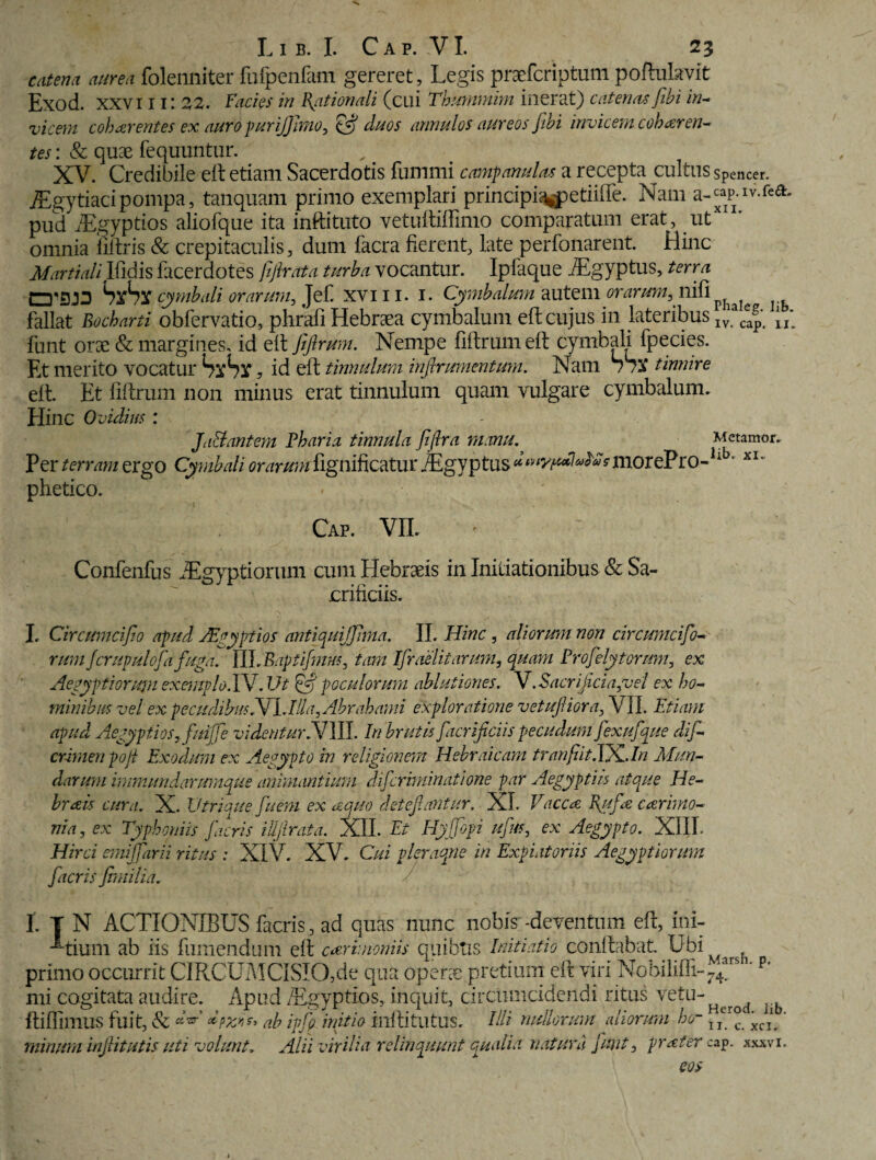 catena aurea foleiiniter fufpenfam gereret . Legis praefcriptum poftukvit Exod. XXVIIII 22. Facies in Rationali (cui Thummim inerat) catena.sJibi in¬ vicem cohaerentes ex auro purijjimo, duos annulos aureos fihi invicem coharen¬ tes : & quas fequuntur. XV. Credibile eft etiam Sacerdotis funimi camp anulos a recepta cultus spencer. iEgytiacipompa, tanquam primo exemplari principi^petiiffe. Nam a-cap.iv.fea. pud iEgyptios aliofque ita inftituto vetuftiftimo comparatum erat, utXi ' omnia fiftris & crepitaculis, dum facra fierent, late perfonarent. Hinc Martiali Ifidis facerdotes fifirata turba vocantur. Ipfaque iEgyptus, terra SxSx cymbali orarum, Jef. xv 111. 1. Cymbalum autem orarum, nili fallat Bocbarti obfervatio, phrafi Hebraea cymbalum eft cujus in lateribus Ivaca^ funt orae & margines, id eft fiftrum. Nempe fiftrum eft cymbali fpecies. Et merito vocatur SlSx, id eft tinnulum infirumentum. Nam tinnire eft. Et fiftrum non minus erat tinnulum quam vulgare cymbalum. Hinc O j idius : Ja&antem Pharia tinnula fifira manu, Metamor. Per terram ergo Cymbali oraruni&gnifictfm iEgyptus morePro-lib* xl~ phetico. Caf. VII. Confenfus Aegyptiorum cum Hebraeis in Initiationibus & Sa- ■v, J L • r* * • orificiis. I. Circumcifio apud JEgyptios antiquijfima. II. Hinc , aliorum non circumcifio- rum/crupulofia fuga. TLbRaptifmm, tam Ifiraelitarum, quam Profielytorum, ex Aegyptiorujn exemplo. IV.Ut & poculorum ablutiones. V.Sacrificia,vel ex ho¬ minibus vel ex pecudibusNl,Illa,Abrabami exploratione vetufiiora, VII. Etiam apud Aegyptios,/rufie videntur fiJUI. In brutis fiacrificiis pecudum fiexufque difi- crimen poji Exodum ex Aegypto in religionem Hebraicam tranfiit.TX_.In Mun¬ darum immundarumque animantium difcriminatione par Aegyptiis atque He- brais cura. X. Utria ue finem ex aequo detefiantur. XI. Vaccas Rufie c cerimo¬ nia, ex Typhoniis facris iUjlrata. XII. Et Hyjfiopi ufius, ex Aegypto. XIII. Hirci etniffarii ritus : XIV. XV. Cui pleraque in Expiatoriis Aegyptiorum fiacris fimilia. I. T N ACTIONIBUS facris, ad quas nunc nobis -deventum eft, ini- -^tium ab iis fumendum eft cerimoniis quibus Initiatio conftabat. Ubi primo occurrit C1R C U MCI SI O, d e qua operae pretium eft viri Nobilifii-74ars ‘p’ mi cogitata audire. Apud /Egyptios, inquit, circumcidendi ritus vetu~Hcrod Iib ftiflimus fuit, & ab ipfio initio inftitutus. HH nullorum aliorum ho- T ' minum infiitutis uti volunt. Alii virilia relinquunt qualia natura fiunt, prxfer cap. xxxvi.