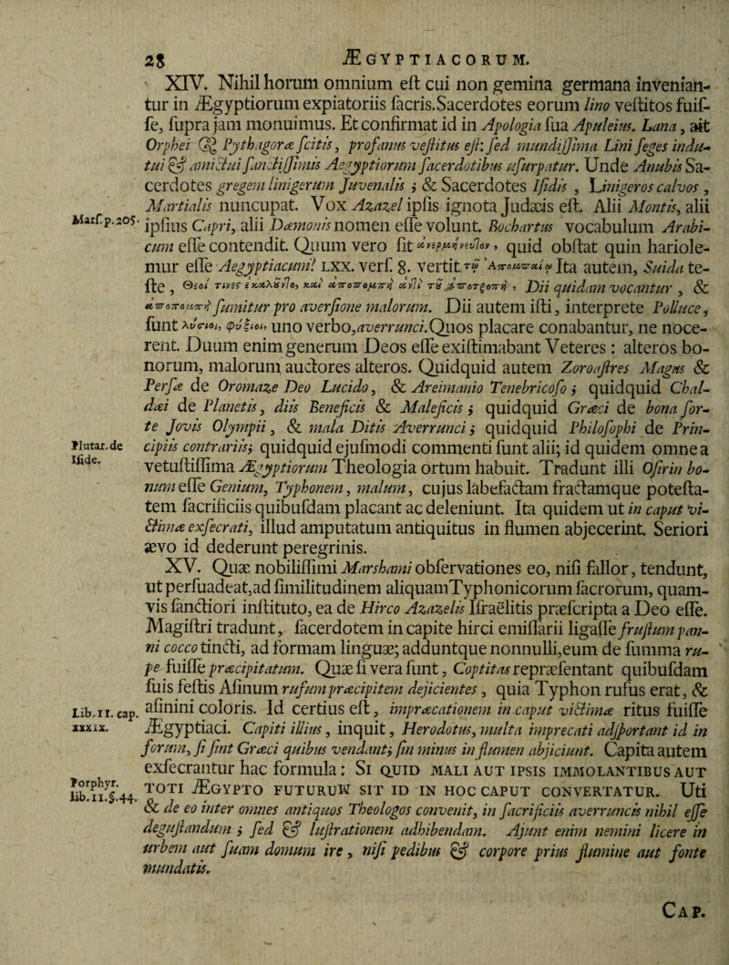 Marf p.20$- liutai.de Ifide. Iib.il. cap. XXX iX. forphyr. Jib.n.§.44. 2$ AEGYPTIACORUM. XIV. Nihil horum omnium eft cui non gemina germana invenian¬ tur in AEgyptiorum expiatoriis facris.Sacerdotes eorum Uno veftitos fuif- fe, fupra jam monuimus. Et confirmat id in Apologia fua Apuleius. Lana, ait Orpbsi QJ Pythagora [citis , profanus vejlitus eft; fed mundijjhna Lini /eges indu¬ tui iftj amictui fanet i/Jimis Aegyptiorum facerdotibus ufurpatur. Unde Anubis Sa¬ cerdotes gregem linigerum Juvenalis ; & Sacerdotes Ifidis , Linigeros calvos , Martialis nuncupat. Vox Azazel ipfis ignota Judaeis eft. Alii Montis, alii ipfius Capri, alii Damonis noinen e fle volunt. Bochartus vocabulum Arabi- cum effe contendit. Quum vero fit > quid obftat quin hariole- mur effe Aegyptiacum! lxx. ver fi 8- vertit*? autem, Suidate- fte , 0io</ TUtss i KttXSilo, y-Xi dTTOTsrc^Tni uvV rSjzroT^oH , f)jj quidam VOCaUtUV , & dvroTTouTrj fumitur pro averfione malorum. Dii autem ifti, interprete Polluce, funt *v<r«>h $v?ioh uno verbo,averrunci.Qiios placare conabantur, ne noce¬ rent. Duum enim generum Deos effe exiftimabant Veteres: alteros bo¬ norum, malorum auctores alteros. Quidquid autem Zoroaflres Magus 8c Perfie de Oromaze Deo Lucido, & Areimanio Tenebricofo ; quidquid ChaU dai de Planetis, diis Beneficis & Maleficis > quidquid Graci de bona for¬ te Jovis Olympii, & mala Ditis Averrunci quidquid Philofophi de Prin¬ cipiis contrariis $ quidquid ejufmodi commenti funt alii; id quidem omne a vetuftiffima Mgygt iorum Theologia ortum habuit. Tradunt illi Ofirin bo- num e fle Genium, Typhonem, malum, cujus labefadam fradamque potefta- tem facrificiis quibufdam placant ac deleniunt. Ita quidem ut in caput vi- Bimaexfecrati, illud amputatum antiquitus in flumen abjecerint. Seriori aevo id dederunt peregrinis. XV. Quae nobiliffmiiMarshamiobfervationes eo, nifi fallor, tendunt, ut perfuadeat,ad fimilitudinem aliquamTyphonicorum facrorum, quam¬ vis fandiori inftituto, ea de Hirco Azazelis Ifraelitis pneferipta a Deo efle. Magiftri tradunt, facerdotem in capite hirci emiffarii ligaffe frufium pan¬ ni cocco tindi, ad formam linguae; adduntque nonnulli,eum de fumma ru¬ pe fuiffe pr&cipitatum. Quae fi vera funt, Coptitas repraefentant quibufdam fuis feftis Afinum rufumpracipitem dejicientes, quia Typhon rufus erat, 8c afinini coloris. Id certius eft, imprecationem in.caput vi&im# ritus fuifle Aegyptiaci. Capiti illius, inquit, Herodotus, multa imprecati adjportant id in forumy fi fint Greci quibus vendantj fin minus in flumen abjiciunt. Capita auteill exfecrantur hac formula: Si quid mali aut ipsis immolantibus aut TOTI JEGYPTO FUTURUW SIT ID 'IN HOC CAPUT CONVERTATUR. Uti & de eo inter omnes antiquos Theologos convenit, in facrificiis averruncis nihil effe deguftandum i fed £•? lujlrationem adhibendam. Ajunt enim nemini licere in urbem aut fuam domum ire, nifi pedibus corpore prius flumine aut fonte mundatis. Cap.