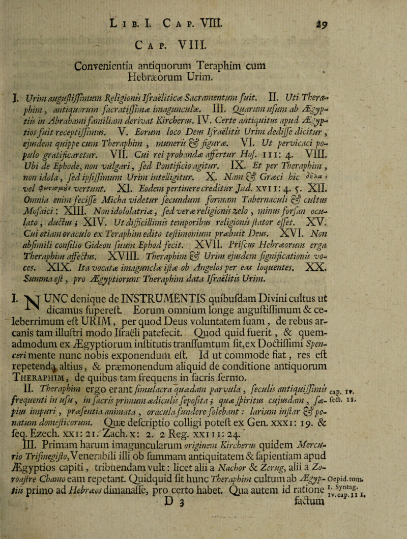 C A P. VIII Convenientia antiquorum Teraphim cum Kebr&orum Urini* I. Urini augufiijfinium Religionis Ifraelitica Sacramentum fuit. II. Uti Thera** phim, antiquorum facratiffima imagunculae. IIL Quarum ufum ah AZgyp- tiis in Abrabamifamiliam derivat Kircherw. IV. Certe antiquitus apud Aigyp- tios fuit receptiffimus, V. Eorum loco Dens Ifraelitis Urini dedijfe dicitur , ejusdem quippe cum Theraphim , muneris efj figura. VL Ut pervicaci po- pulo gratificaretur. VII. Cui rei probanda affertur Hof. 111: 4. VIII. Ubi de Ephode, non vulgari, fed Pontificio agitur. IX. Et per Theraphim , non idola , fed ipjijfimum Urim inteliigitur. X. Nam Graci hic » vel q>*>Ti<rp%s vertunt. XI. Eodem pertinere creditur Jud. XV11: 4. f. XIL Omnia enimfeciffe Micha videtur fecundum formam Tabernaculi 'ejfj cultus Mofaici: XIII. Non idololatria , fed vera religionis zelo , minus forfan ocu¬ lato , du&us y XIV. Ut difficillimis temporibus religionis flator effet. XV. Cui etiam oraculo ex Teraphim edito tefiimonium -prabuit Deus. XVI. Non abfimili confilio Gideon fuum Ephod fecit. XVII. Prifcus Hebraorum erga Theraphim ajfe&us. XVIII. Theraphim & Urim ejusdem fignificationu vo¬ ces. XIX. Ita vocata imaguncla ijla ob Angelos per eas loquentes. XX. Summa eji, pro ZEgyptiorunr Theraphim data Ifraelitis Urim. I. \T UNC denique de INSTRUMENTIS quibufdam Divini cultus ut dicamus fuperelt. Eorum omnium longe augulliffimum & ce¬ leberrimum eft URIM, per quod Deus voluntatem fuam, de rebus ar¬ canis tam illuftri modo Ifraeli patefecit. Quod quid fuerit 5 & quem¬ admodum ex iEgyptiorum inftitutis tranflumtum fit,exDodiffimi Spen- ceri mente nunc nobis exponendum eft. Id ut commode fiat, res eft repetend^. altius , & praemonendum aliquid de conditione antiquorum Theraphim, de quibus tam frequens in facris fermo. II. Theraphim ergo erant fimulacra quadam parvula , feculis antiqui fimis cap. frequenti in ufu, in facris primum adiculis fepofita j qua jf iri tus cujus dam , fa- fett. 1*' pius impuri, prafentia animata , oracula fundere folebant: larium infiar Hfj pe- natum domejlicorum. Quae defcriptio colligi poteft ex Gen. xxxi: 19. & feq. Ezech. xxi: 21. Zach.x; 2. 2 Reg. xxi 11; 24. * III. Primam harum imaguncularum originem Kircherus quidem Mercu¬ rio TrifmegijiofiJenerabili illi ob fummam antiquitatem &fapientiam apud iEgyptios capiti, tribuendam vult: licet alii a Nachor & Zerug, alii a Zo~ roajire Chamo eam repetant. Quidquid fit hunc Theraphim cultum ab ZEgyp- oepid.tom. tiis primo ad Hebraos dimanafle, pro certo habet. Qua autem id ratione s - D 3 factum