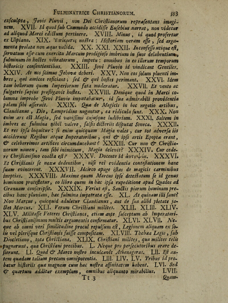 exfculpta, Jovis Pluvii , non Dei Chriflianorum reprafentans imagi¬ nem. XVII. Id quodfub Commodo accidiffe Eufebius narrat , non videtur ad aliquod Mani edtffum pertinere. XVIII. Minus , id quod profertur ex Ulpiano. XIX. 'E7r(Kpirt$ noffra : Htfloriam veram effe , fed argu¬ menta prolata non aque valida. XX. XXI. XXII. In confejfo utique efl9 fervatum ejje-cum exercitu Marcum prodigiofo imbrium in fuos delabentium5 fulminum in hoffes vibratorum , impetu : omnibus in eo illorum temporum hifloricis confentientibus. XXIII. Jovi Pluvio id vindicant Gentiles. XXIV. At nes [cimus Jehova deberi. XXV. Non eos folum pluenti im¬ bres , qui amicos reficiant > fed & qui bofies perimant. XXVI. Idem tam bellorum quam Imperiorum fata moderatur, XXV11. Et vento ac fulgetris fapius profligavit hofies. XXV111. Denique quod in Marci co- lumna improbe [fovi Pluvio imputabatur, id fua admirabili providentia palam fibi ajjeruit. XXIX. JQua de Magicis in hoc negotio artibus, Claudianus , Dio, Lampridius nugantur, ea ridicula funt. XXX. Non enim ars eff Magia, fed vanijjimi cujufque ludibrium. XXXI. Saltem in imbres ac fulmina yibil valere, falfis differiis difputat Seneca. XXX11* Et res ipfa loquitur l fi enim quicquam Magia valet, cur tot adverfa iis acciderunt Regibus atque Imperatoribus, qui & ipfi artis Epopta erant , & celeberrimos artibees circumducebant? XXX1I1. Cur non & Chriflia¬ norum nomen, tam fibi inimicum, Magia delevit ? XXXIV. Cur cede¬ re Cbrijlianifmo coaffa efl? XXXV. Docente id ivTo\Jstct. XXXVI* Et Cbriflianis fe noxa dedentibus 9 nifi rei evidentia conteftationem hanc fuam evincerent. XXXVII, Idcirco apage iflas de magicis carminibus ineptias. XXXVIIL Maxime quum Marcus ipfe deteffatum fe id genus hominum proteftetur, eo libro quem in hac ipfa 1expeditione apud Quados ad Gvanuum confcripfitt. XXXIX. Verius efl, Sanffis piorum hominum pre¬ cibus hanc pluviam, hac fulmina impetrata effe. XL. At quinam illi funt? Non Marpus , quicquid aduletur Claudianus , aut de fua alibi pietate ja- ffet Marcus. XLI. Verum Chriffiani milites. XLII. XL111. XL1V. XLV. Militaffe Veteres Chriflianos, etiam ante fufeeptum ab Imperatori¬ bus Ckriflianifmum multis argumentis confirmatur. XLV1. XLVll. Ne¬ que ab omni veri fimilitudine procul repulfum efl, Legionem aliquam ex fa¬ lis vel plerifque Chrifliaqis fuijfe compofitam. XLV111. Thehaa Legio , fub Diocletiano, tota Chriffiana, XL1X. Cbrifliani milites, qua milites telis *pugnarunt, qua Chrifliani precibus. L. Neque pro perfecutoribus orare de¬ flerunt. Ll. Quod & Marco noflro inculcavit Athenagoras. Lll. Efl au¬ tem quadam talium precum omnipotentia. Llll- LIV. LV. Tribus id pro¬ batur hi flor iis qua magnam cum hac noflra affinitatem habent. LVl. Sed & quartum additur exemplum, omnibus aliquanto mirabilius, LVII. Tt 3 Quam-