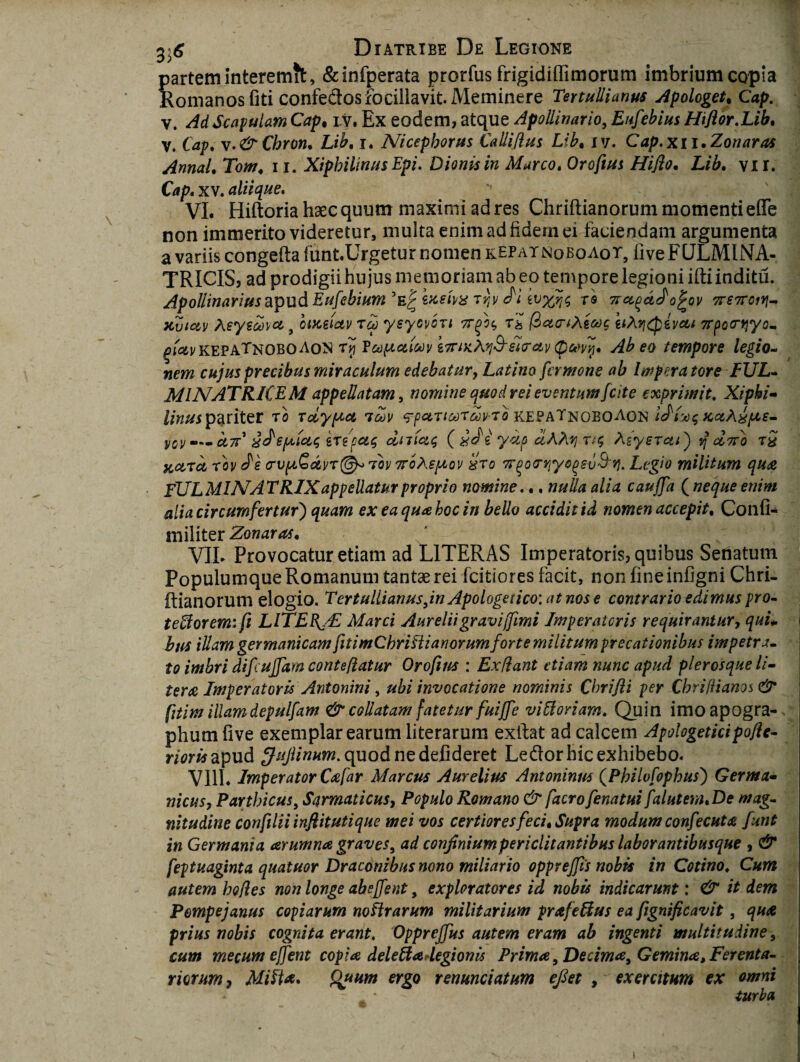 partem interemit, &infperata prorfus frigidiffimorum imbrium copia Romanos fiti confedosfocillavit. Meminere Tertullianus Apologet. Cap. v. Ad Scapulam Cap, i v. Ex eodem, atque Apollinario, Eufebius Hiflor.Lib, V. Cap. \.&Chron. i. Nicephorus Calliflus Lib, iv. Cap.xn.Zonaras AnnaU Tom, 11. XipbilinusEpi. Dionis in Marco. Oroftus Hiflo. Lib. vir. Cap. XV. aliique. VI. Hiftoria haec quum maximi ad res Chriftianorum momenti effe non immerito videretur, multa enimadfidernei faciendam argumenta a variis congefta funt.Urgetur nomen repatnoeoaot, five FQLMINA- TRICIS, ad prodigii hujus memoriam ab eo tempore legioni ifti inditu. Apollinariusapud Eufehiumfax t?;v iwxfls rs 71 ojfov 7rs7roiY\- XeydCsct 9 oixeictv rcp ysyovon t£ (ZartAecoc iiXvjQivai 7rpo(r>]yom gi&v kepaTnobo Aon (pwvlj. Ab eo tempore legio¬ nem cujus precibus miraculum edebatur, Latino fermone ab IwperatoreFUL- MINATRKEM appellatam, nomine quod rei eventum [cite exprimit. Xiphi- linusparitev t0 roiypca 7oov qpaTioorav-ro kepaTnoboaon idi^^KaXxpce- vov — cltc' x JepcicLt; ire pus dmetq ( xdi ycip uAXri Asysreu) j] diio t% xcltci rov Je crvptQavT©* rou 7r6Asptov kro Trqoortiyogev&ri. Legio militum qua FULMINAT RIX appellatur proprio nomine.., nulla alia cauffa {neque enim alia circumfertur') quam ex ea qua boc in bello accidit id nomen accepit. Confio militer Zonaras. VIL Provocatur etiam ad LITERAS Imperatoris, quibus Senatum Populumque Romanum tantae rei (citiores facit, non fine infigni Chri¬ ftianorum elogio. Tertullianus,in Apologetico: at nos e contrario edimus pro¬ tectorem: fi LlTEB^/E Marci Aureliigravi(fimi Imperatoris requirantur, qui¬ bus illam gevmanicam fitimCbriCli anorumforte militum precationibus impetra¬ to imbri d(fcujjam conteflatur Orofim : Exflant etiam nunc apud plerosqueli- tera Imperatoris Antonini, ubi invocatione nominis Cbrifli per Chrifiianos & fitim illamdepulfam & collatam fatetur fuiffe viCloriam. Quin imoapogra- phum (ive exemplar earum literarum exftat ad calcem Apologeticipofle- rioris apud ^/{/htfaw.quodnedefideret Ledor hic exhibebo. Vlll. Imperator Cafar Marcus Aurelius Antoninus (Philofopbus) Germa- nicus, Parthicus, Sarmaticus, Populo Romano & facrofenatui falutem.De mag¬ nitudine confilii inft it uti que mei vos certiores feci. Supra modum confecuta funt in Germania arumna graves, ad confinium periclitantibus labor antibusque , & feptuaginta quatuor Draconibus nono miliario oppreffis nobis in Cotino. Cum autem bofes non longe abejfent, exploratores id nobis indicarunt: & it dem Pompejanus copiarum noftrarum militarium prafeClus ea fignificavit, qua prius nobis cognita erant. Opprejfus autem eram ab ingenti multitudine, cum mecum ejfent copia dele Cia degi on is Prima, Decima, Gemina, Ferenta¬ riorum, MiCta. Quum ergo venundatum eflet , exercitum ex omni - • - turba