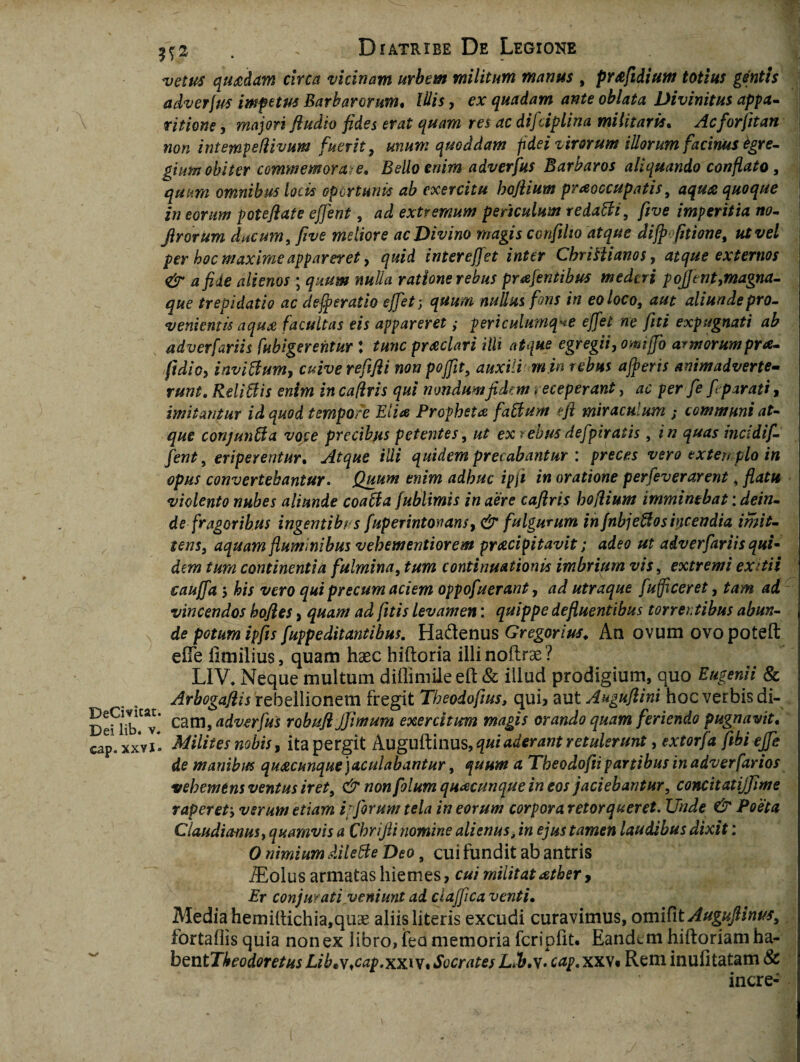 vetus quadam circa vicinam urbem militum manus , pr&fidium totius gentis adverfus impetus Barbarorum• Iliis, ex quadam ante oblata Divinitus appa¬ ritione , majori fiudio fides erat quam res ac difciplina militaris. Acforfitan non intempeflivum fuerit, unum quoddam fidei virorum illorum facinus tgre- gium obiter commemora: e. Bello enim adverfus Barbaros aliquando conflato, quum omnibus locis oportunis ab exercitu hofiium praoccupatis, aqua quoque in eorum poteflate effent, ad extremum periculum redafti, five imperitia no- Jirorum ducum, five meliore ac Divino magis confiho atque dijp fitione, ut vel per hoc maxime appareret, quid inter e fiet inter Chrittianos, atque externos <& a fide alienos ; quum nulla ratione rebus prafentibus mederi pofiftnt,magna- que trepidatio ac dejeratio effiet; quum nullus fons in eo loco, aut aliunde pro¬ venientis aqua facultas eis appareret ,• periculumq^e effiet ne fiti expugnati ab adverfariis [abigerentur : tunc praeclari illi atque egregii, omiffo armorumpra- jidicy inviftum, cuiverefifli non pojfit, auxili m in rebus afieris animadverte¬ runt. ReliBis enim in cafiris qui nondum fidem t eceperant, ac per fe fi parati, imitantur id quod tempore Elia Propheta faBum eji miraculum ; communi at¬ que conjunBa voce precibus petentes, ut ex rebus defipiratis, in quas incidifi- fient, eriperentur. Atque illi quidem precabantur : preces vero extemplo in opus convertebantur. Quum enim adhuc ipji in oratione perfeverarent, flatu violento nubes aliunde coaBa fublimis in aere cafiris hofiium imminebat: dein¬ de fragoribus ingentibr s fuperintonans, & fulgurum in fnbjeBos incendia imit- tens, aquam fluminibus vehementiorem praecipitavit; adeo ut adverfariis qui- dem tum continentia fulmina, tum continuationis imbrium vis, extremi exitii cauffa 5 his vero qui precum aciem oppofuerant, ad utraque fufficeret, tam ad vincendos bofies > quam ad fitis levamen: quippe defluentibus torrentibus abun¬ de potum ipfis fuppeditantibus. Ha&enus Gregorius♦ An ovum ovo poteft elTe iimilius, quam haec hiftoria illi noftrae ? LIV* Neque multum diflimile eft & illud prodigium, quo Eugenii & Arbogafiis rebellionem fregit Theodofius, qui? aut Augufiini hoc verbis di- DeUib^v' cam> adverfus robufl Jjimum exercitum magis orando quam feriendo pugnavit* eap. xxvi * Milites nobis, ita pergit Auguftinus, qui aderant retulerunt, extorfa fibi ejfe de manibifs quacunque) aculabantur, quum a Theodofti partibus in adverfarios vehemens ventus iret, & non folum quacunque in eos jaciebantur, concitatijjime raperety verum etiam i’forum tela in eorum corporaretorqueret. Unde & Poeta Claudianus, quamvis a Chrifii nomine alienus, in ejus tamen laudibus dixit: 0 nimium dileBe Deo 9 cui fundit ab antris iEolus armatas hiemes, cui militat ather > Er conjurati.veniunt ad clafifica venti• Media hemiltichia,quae aliis literis excudi curavimus, omifit Augufiinus, fortaflis quia non ex libro, feo memoria fcriplit. Eandem hiiforiamha- bentTbeodoretusLibtv,cap.xxiVtSocratesLfb.y. cap.xxv* Rem inufitatam & incre-