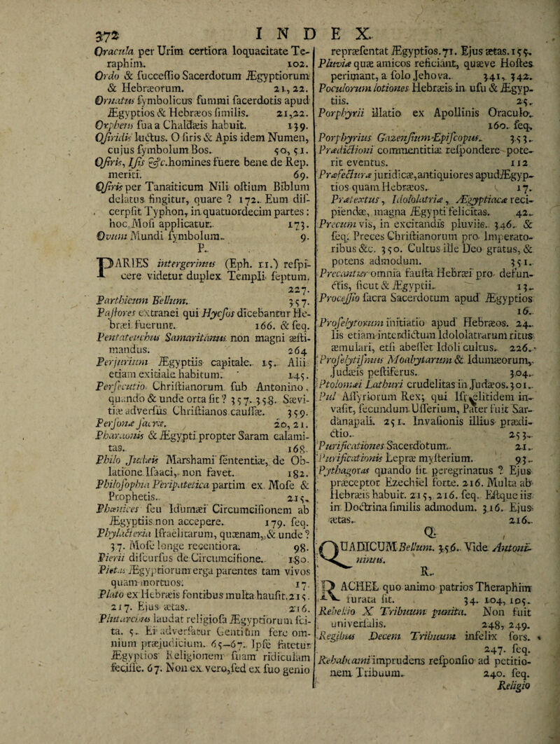 Oracula per Urim certiora loquacitate Te- raphim, 102. Ordo & fucceflio Sacerdotum JEgyptiorum. & Hebraeorum. 21,22. Ornatus £ymbo 1 ic us fummi facerdotis apud iEgyptios & Hebraeos fimilis. 21,22. Orpheus fuaa Chaldaeis habuit. 139. OJiridvs ludus. O liris & Apis idem Numen, cujus fymbolum Eos. 30,91. QJirk, IJls £s?c.homines fuere bene de Rep. meriti'. 69. QJlris per Tanaiticum Nili oftium Biblum delatos fingitur, quare ? 172.. Eum dif- . cerpfit Typhonr in quatuordecim partes: hoc Moh applicatur.. 173. Ovum Mundi fymbolum.. 9. P.. PARIES intergerinus (Eph. n.) refpi- eere videtur duplex Templi feptum. 227. Parthicum Felium. 9.97. Pafiores extranei qui Hycfos dicebantur He¬ braei, fuerunt. 166. &feq. Pentateuchus Samaritanus, non magni seiti- mandus. 26 4 Perjurium iEgyptiis capitale.. 1.5.. Alii etiam exitiale habitum. * 145. Perfecutio> Chriltianorum fub Antonino, quando & unde orta fit ? 957. 9 5 8. Saevi¬ tis ad Verius ChriRianos cauffae. 999. PerJona J aerie. 20,21. Pbanwuis & JEgypti.propter Saram calami¬ tas.. 168. Philo Jmkw Marshami' felitentiae,. de Ob¬ latione. Ifaaciv non favet. ig2. Philofophia Peripatetica partim ex. Mofe & Prophetis.. - 2.19, Phamices feu Idumaei' Circumcifionem ab iEgyptiis non accepere. 179. feq. PhyMieria ifraelitarum, quaenam„& unde? 9 7. Mofe longe recentiora. 98. Pierii difcurfus de Circumcifione. rgo. Piet.a iEgyptiorunr erga parentes tam vivos quam mortuos: 17. Plato ex Hebraeis fontibus multa haufit.219. 217. Ejus aetas.. zi6. Plutarcbui laudat religiofa JEgyptiorum lici¬ ta. 9. Ei adverfafrur Gentitan fere om¬ nium praejudicium.. 69—67. Ipfe fatetur iEgyptios- Religionem fuam ridiculam fecjile. 67. Non ex.ver.o,fed ex fuo genio repraefentat iEgyptios.71. Ejus aetas. 19 9. Pluvia quae amicos reficiant, quseve Hoftes perimant, a iolo Jehova.. 9.41, 942. Poculorum lotiones Hebraeis in ufu & jEgyp- tiis. 29 r Porphyrii illatio ex Apollinis Oraculo-.. 160. feq, Porphyrius Gc xz enjiu m Tpificopm\ 3 9 9... Pradiclioni commentitiae refpondere pote¬ rit eventus. IJ2 Prafetfura juridicae, antiquiores apudiEgyp- tios quam Hebraeos., ^ 17. Pratextus, Idololatria, Aegyptiaca reci¬ piendae, magna iEgypti'felicitas. 42.. Precum vis, in excitandis pluviis.. 346.. & feq.. Preces Chriftianorum pro Imperato- - ribus &c. 390. Cultus ille Deo gratus, & potens admodum. 391.. Precantur o m nfa faufta Hebraei pro defun¬ dis, ficut&fEgyptiL 13.. ProceJJio facra Sacerdotum apud iEgyptios 16. Proselytorum initiatio apud Hebraeos. 24., Iis etiam interdidum ldololatrarum ritus aemulari, etfi abeflet Idoli cultus*. 226. • • Profelytifmus Moabytarum St- Idumaeorum,' Judaeis peltiferas. 304. \Ptolomai Lathuri crudelitas in Judaeos. 301.. Pul Aifyriorum Rex; qui lfvwditidem in- vafit, fecundumUlTerium, Pater fuit Sar¬ danapali. 291.. Invafionis illiux praedi- dio... 29 3,. Purificationes Sacerdotum;. 21.. *Purificationis Leprae mylterium. 93 Pythagoras quando fit. peregrinatus ? Ejus praeceptor Ezechiel forte. 216. Multa ab Hebraeis habuit. 213, 216. feq. Eftqueiis in Dodrina fimilis admodum. 3.16. E.jus> 'aetas.. 216.. 0“ IIA DICUM Bellum. 5,3 <5— Vide Antoni- nimis. R.. ACHEE quo animo patrios Theraphim furata fit. 34. L04, 109^ Rebellio X Tribuum punita. Non fuit univerlalis. 248, 249. ■.Regibus Decem Tribuum infelix fors. 247. feq. Rebabc ami imprudens refponfioad petitio¬ nem Tribuum.. 240. feq. Religio