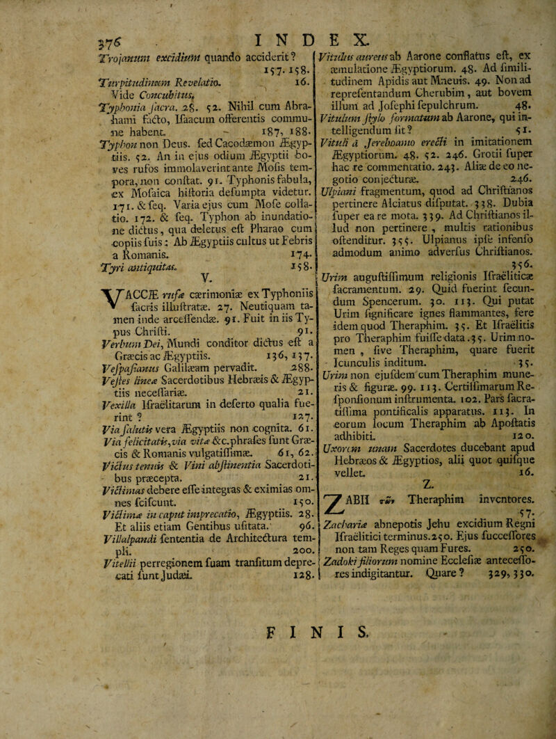 t i 7s I N E Trojanum excidium quando acciderit? 157-I?8. Turpitudinem Revelatio. 16. Yide Concubitusf Typho ni a jitcra. 2$. 52. Nihil cum Abra- hami facto, Ifaacum offerentis commu¬ ne habent, - 187» *88- Typhon non Deus, fed Cacodsemon iEgyp- riis. 92.. An in ejus odium JEgyptii bo¬ ves rufos immolaverint ante Mofis tem¬ pora, non conftat. 91- Typhonis fabula, ex Mofaica hlftoria defumpta videtur, iyi.&feq. Varia ejus cum Mofe colla¬ tio. 172. & feq. Typhon ab inundatio¬ ne dictus, qua deletus eft Pharao cum ■copiis fuis: Ab iEgyptiis cultus ut Febris a Romanis,. i 74- Tyri antiquitas» 158« VACCiE rufa caerimoniae exTyphoniis factis illuftratse. 27. Neutiquam ta¬ men inde arceflendae. 91. Fuit in iis Ty¬ pus Chrifti. 91 • Verbum Dei, Mundi conditor di&us eft a Greecis ac iEgyptiis. < 136,1^7. Vefpajiamts Galilaeam pervadit. 288- Vejies linea Sacerdotibus Hebraeis & iEgyp¬ tiis neceftariae. < 21. Vexilla lfraelitarum in deferto qualia fue¬ rint ? i*7-. Viafalutis vera iEgyptiis non cognita. 61. Via felicitatis,via vita &c.phrafes fiunt Grae¬ cis & Romanis vulgatiftimae. 61, 62.! Vicius tenuis & Vini abjlinentia Sacerdoti¬ bus praecepta. 21. Vi elimas debere effe integras & eximias om¬ nes fcifcunt. 15°* ViMima iu caput imprecatio, IEgyptiis. 28. Et aliis etiam Gentibus ufitata.' 96. Villalpandi fentenria de Architedura tem¬ pli. 200. Vitellii perregionem fuam tranfitum depre¬ cati funt Judaei. 128. E X. Vitilius aureus ab Aarone conflatus eft, ex aemulatione JEgyptiorum. 48. Ad fimili- tudinem Apidis aut Mneuis. 49. Non ad reprefentandum Cherubim, aut bovem illuni ad Jofephi fepulchrum. 48- Vitulum Jiylo formatum ab Aarone, qui in- telligendum fit? . Vituli d Jerebcamo erecli in imitationem iEgy priorum. 48. 32. 246. Grotii fuper hac re commentatio. 243.. Alia; de eo ne¬ gotio conjecturae. 246. Ulpiani fragmentum, quod ad Chriftianos pertinere AIciatus difputat. 338. Dubia fuper ea re mota. 3 3 9. Ad Chriftianos il¬ lud non pertinere , multis rationibus oftenditur. 335. Ulpianus ipfe infenfo admodum animo adverfus Chriftianos. 3^6. Urim auguftilfimum religionis Ifraeliticse facramentum. 29. Quid fuerint fecun¬ dum Spencerum. 30. 113. Qui putat Urim ftgnificare ignes flammantes, fere idem quod Theraphim. 33. Et Ifraeiitis pro Theraphim fuilfe data .35. Urim no¬ men , ftve Theraphim, quare fuerit - Icunculis inditum. 33. Urim non ejufdem cum Theraphim mune¬ ris & figurae. 99. 113. Certilfimarum Re- fponiionum inftrumenta. 102. Pars facra- tiflima pontificalis apparatus. 113 . In eorum locum Theraphim ab Apoftatis adhibitL 120. Uxorem unam Sacerdotes ducebant apud Hebraeos & iEgyptios, alii quot quifque vellet. 16» Z. ABII Theraphim inventores. 97- Zacbaria abnepotis Jehu excidium Regni Ifraelitici terminus.240. Ejus fucceffores non tam Reges quam Fures. 2^0. Zadokifiliorum nomine Ecclefias anteceiTo- r.es indigitantur. Quare ? 529,330. / FINIS,