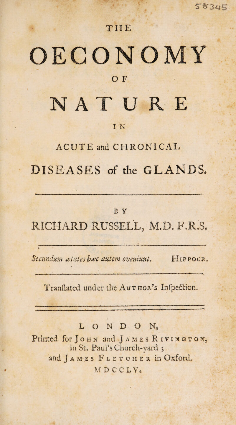 S'S’3^*5 THE OECONOMY O F NATURE I N ACUTE and CHRONICAL DISEASES of the GLANDS. B Y RICHARD RUSSELL, M.D. F.R.S. -- - . f .. - n . n - ♦ Secundum states h^c autem eveniunL tl i p p o c r « TranQated under the Author’s Infpedion. L O N D O Printed for J o h n and James RivingtoNj in Sc. Paul’s Church-yard ; and James Fletcher in Oxford. ‘ M D € C L V.