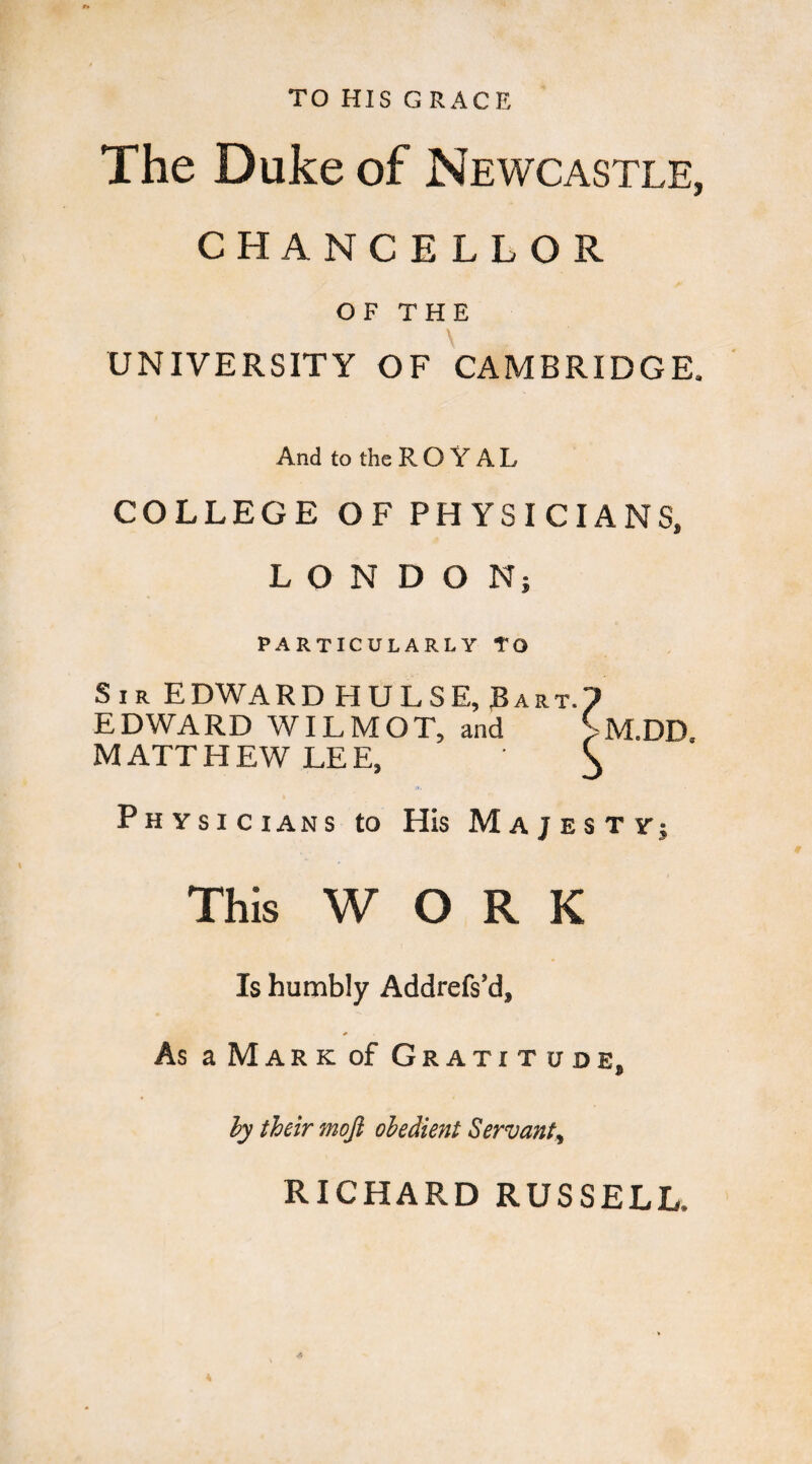 TO HIS G RACE The Duke of Newcastle, CHANCELLOR OF THE UNIVERSITY OF CAMBRIDGE. And to theROYAL COLLEGE OF PHYSICIANS, LONDON} PARTICULARLY TO Sir EDWARD HULSE, Rart.? EDWARD WILMOT, and >M.DD. MATTHEW LEE, ^ Physicians to His Majesty; This WORK Is humbly Addrefs’d, As aMARKof Gratitude, ly their mojl obedient Servant, RICHARD RUSSELL.