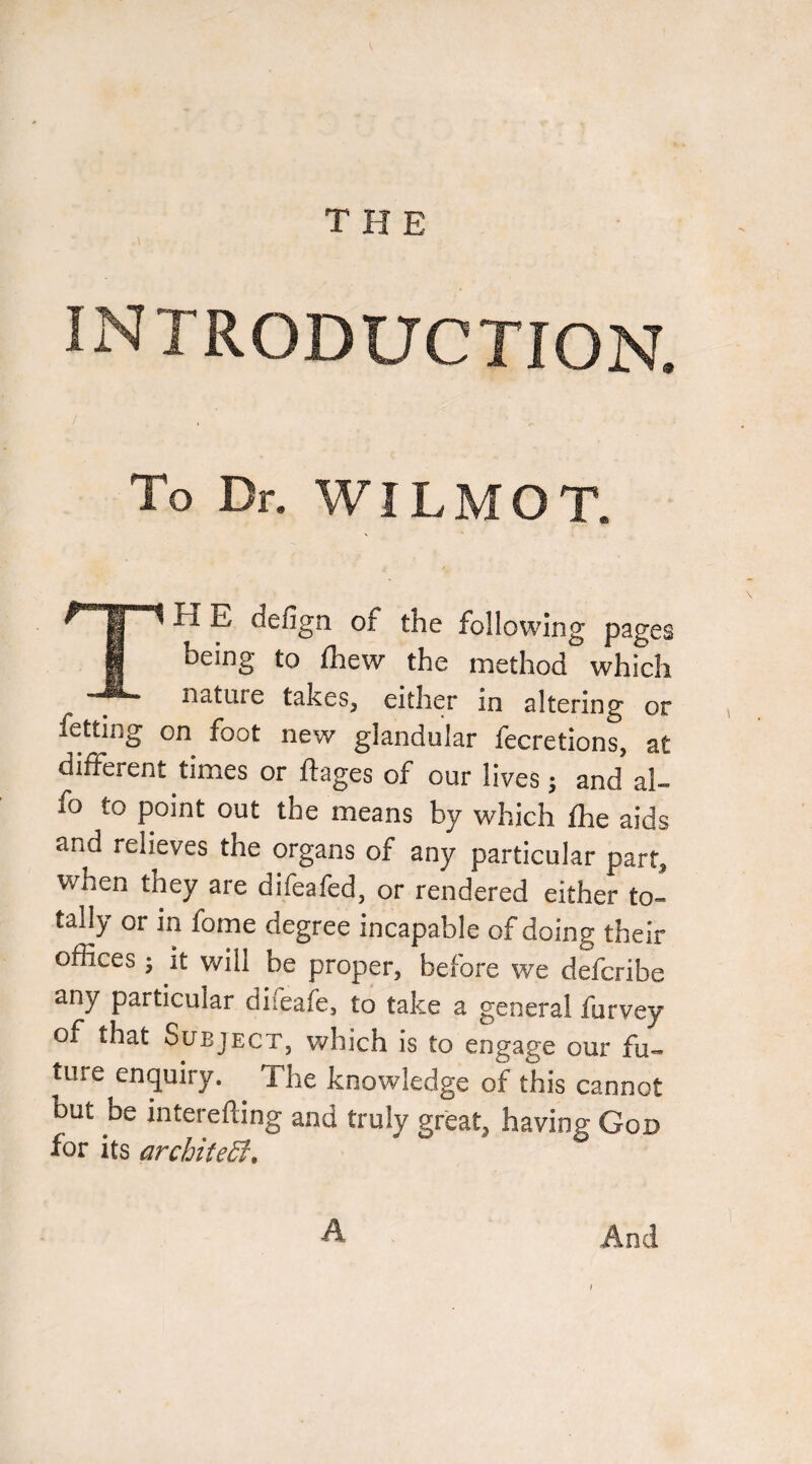 THE I INTRODUCTION. To Dr. WILMOT. TH E defign of the following pages being to (hew the method which nature takes, either in altering or fetting on foot new glandular fecretions, at different times or ftages of our lives j and al- fo to point out the means by which fhe aids and relieves the organs of any particular part, when they are difeafed, or rendered either to¬ tally or in fome degree incapable of doing their offices j it will be proper, before we defcribe any particular difeafe, to take a general furvey of that SuEjKCT, which is to engage our fu¬ ture enquiry. The knowledge of this cannot but be interefting and truly great, having God for its architeSt, And /