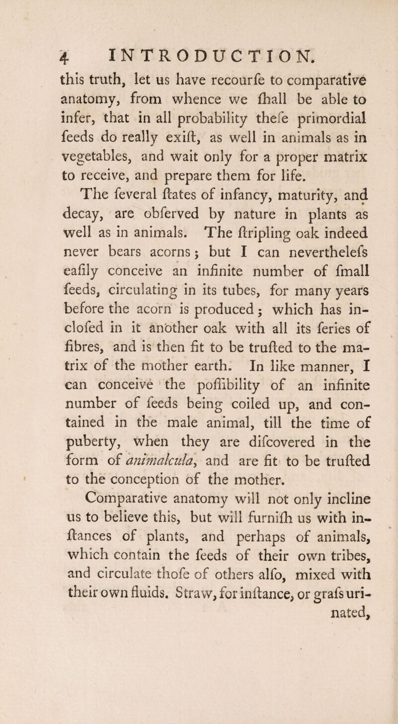 this truth, let us have recourfe to comparative anatomy, from whence we fliall be able to infer, that in all probability thefe primordial feeds do really exift, as well in animals as in vegetables, and wait only for a proper matrix to receive, and prepare them for life. The feveral ftates of infancy, maturity, and decay, are obferved by nature in plants as well as in animals. The ftripling oak indeed never bears acorns; but I can neverthelefs eafily conceive an infinite number of fmall feeds, circulating in its tubes, for many years before the acorn is produced; which has in- clofed in it another oak with all its feries of fibres, and is then fit to be trufted to the ma¬ trix of the mother earth. In like manner, I can conceive the poffibility of an infinite number of feeds being coiled up, and con¬ tained in the male animal, till the time of puberty, when they are difcovered in the form of mimalciila^ and are fit to be trufted to the conception of the mother. Comparative anatomy will not only incline us to believe this, but will furnifh us with in- ftances of plants, and perhaps of animals, which contain the feeds of their own tribes, and circulate thofe of others alfo, mixed with their own fluids. Straw, for inftance, or grafs uri¬ nated.