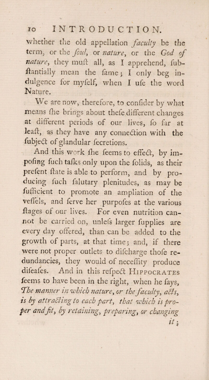 whether the old appellation faculty be the term^ or the foul^ or nature^ or the God of nature^ they muft all, as I apprehend, fub- flantially mean the lame; I only beg in¬ dulgence for rnyfelf, when I ufe the word Nature. Vv e are now, therefore, to confider by what means flie brings about thefe different changes at difterent periods of our lives, fo far at leaff, as they have any connedlion with the fubjedl of glandular fecretions. And this work fhe feems to efFedf, by im- pofing fuch talks only upon the folids, as their prefent ftate is able to perform, and by pro¬ ducing fuch falutary plenitudes, as may be fuliicient to promote an ampliation of the velTels, and ferve her purpofes at the various flages of oer lives. For even nutrition can¬ not be carried on, unlels larger fupplies are every day offered, than can be added to the growth of parts, at that time; and, if there were not proper outlets to difcharge thofe re¬ dundancies, they would of neceffity produce difeafes. And in this refpedt Hippocrates feems to have been in the right, when he fays, The manner in which nature ^ or the faculty, adis, is by attracting to each part, that which is pro¬ per andfit^ by retaining, preparing, or changing it ^