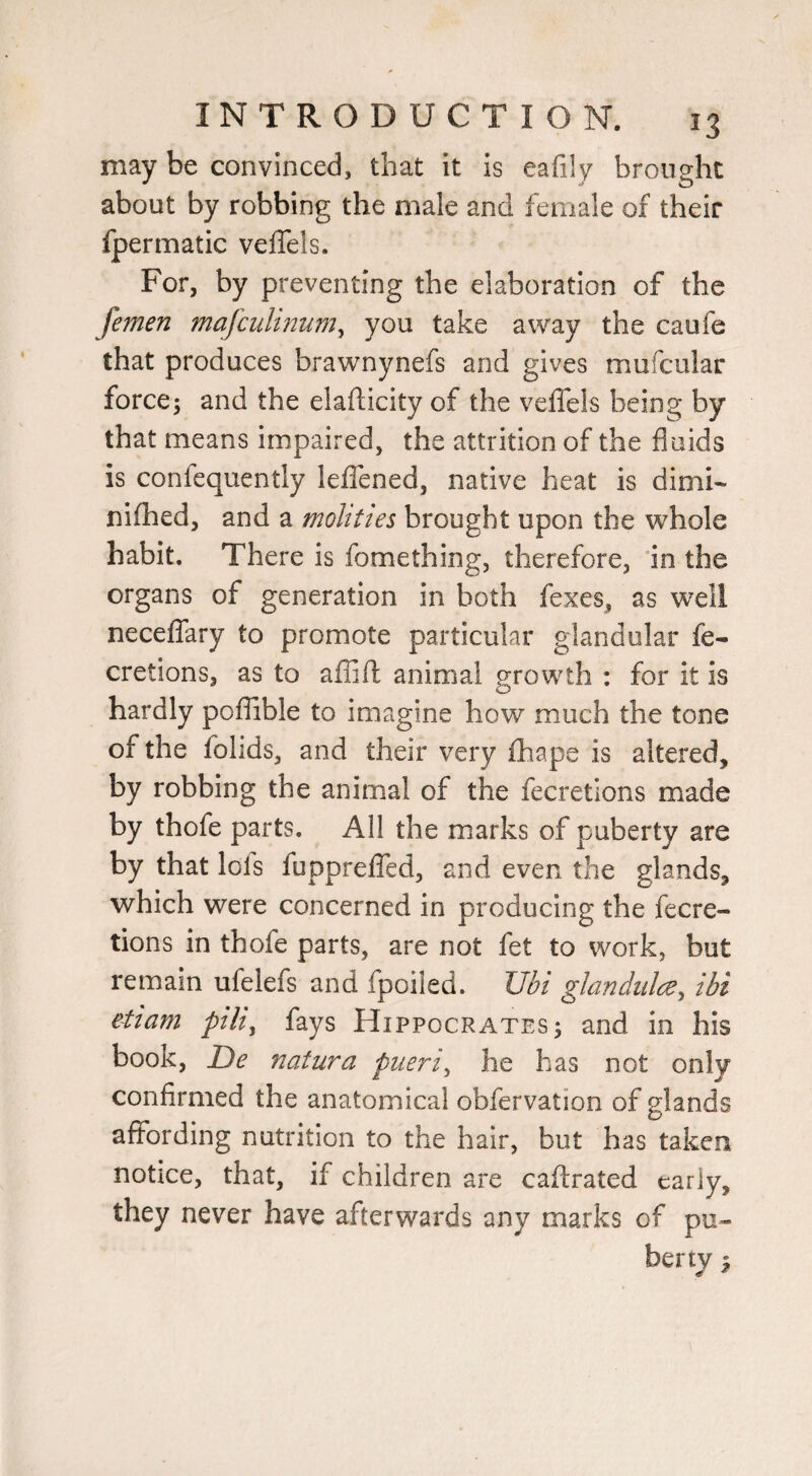 may be convinced, that it is eafily brought about by robbing the male and female of their fpermatic veJTels. For, by preventing the elaboration of the feinen mafculmum^ you take away the caofe that produces brawnynefs and gives mufcular force; and the elafticity of the velTels being by that means impaired, the attrition of the fluids is confequently lefTened, native heat is dimi- nifhed, and a mohties brought upon the whole habit. There is fomething, therefore, 'in the organs of generation in both fexes, as well neceffary to promote particular glandular fe- cretions, as to afljft animal growth : for it is hardly poflible to imagine how much the tone of the folids, and their very fhape is altered, by robbing the animal of the fecretions made by thofe parts. All the marks of puberty are by that Ids fupprefled, and even the glands, which were concerned in producing the fecre¬ tions in thofe parts, are not fet to work, but remain ufelefs and fpoiled. Ubi ghndiilce, ihi etiam pili^ fays Hippocrates; and in his book, De natura pueri^ he has not only confirmed the anatomical obfervation of glands affording nutrition to the hair, but has taken notice, that, if children are caftrated early, they never have afterwards any marks of pu¬ berty ^