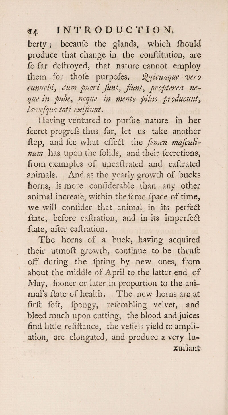 berty; becaufe the glands, which fhould produce that change in the conftitution, are fo far deftroyed, that nature cannot employ them for thofe purpofes. ^icunque njero eiinuchi^ dum fueri funt^ jiunt^ propterea ne^ qiie in pube^ neque in mente pi las producunf^ lavefque toti exijlunf. Having ventured to purfue nature in her fecret progrefs thus far, let us take another ilep, and fee what effed: the femen mafculi’^ num has upon the folids, and their fecretions, from examples of uncaftrated and caftrated animals. And as the yearly growth of bucks horns, is more coniiderable than any other animal increafe, within the fame fpace of time, we will confider that animal in its perfed date, before caftration, and in its imperfed date, after caftration. The horns of a buck, having acquired their utmoft growth, continue to be thruft off during the fpring by new ones, from about the middle of April to the latter end of May, fooner or later in proportion to the ani¬ mal’s ftate of health. The new horns are at firft foft, fpongy, refembling velvet, and bleed much upon cutting, the blood and juices find little refiftance, the veflels yield to ampli¬ ation, are elongated, and produce a very lu¬ xuriant