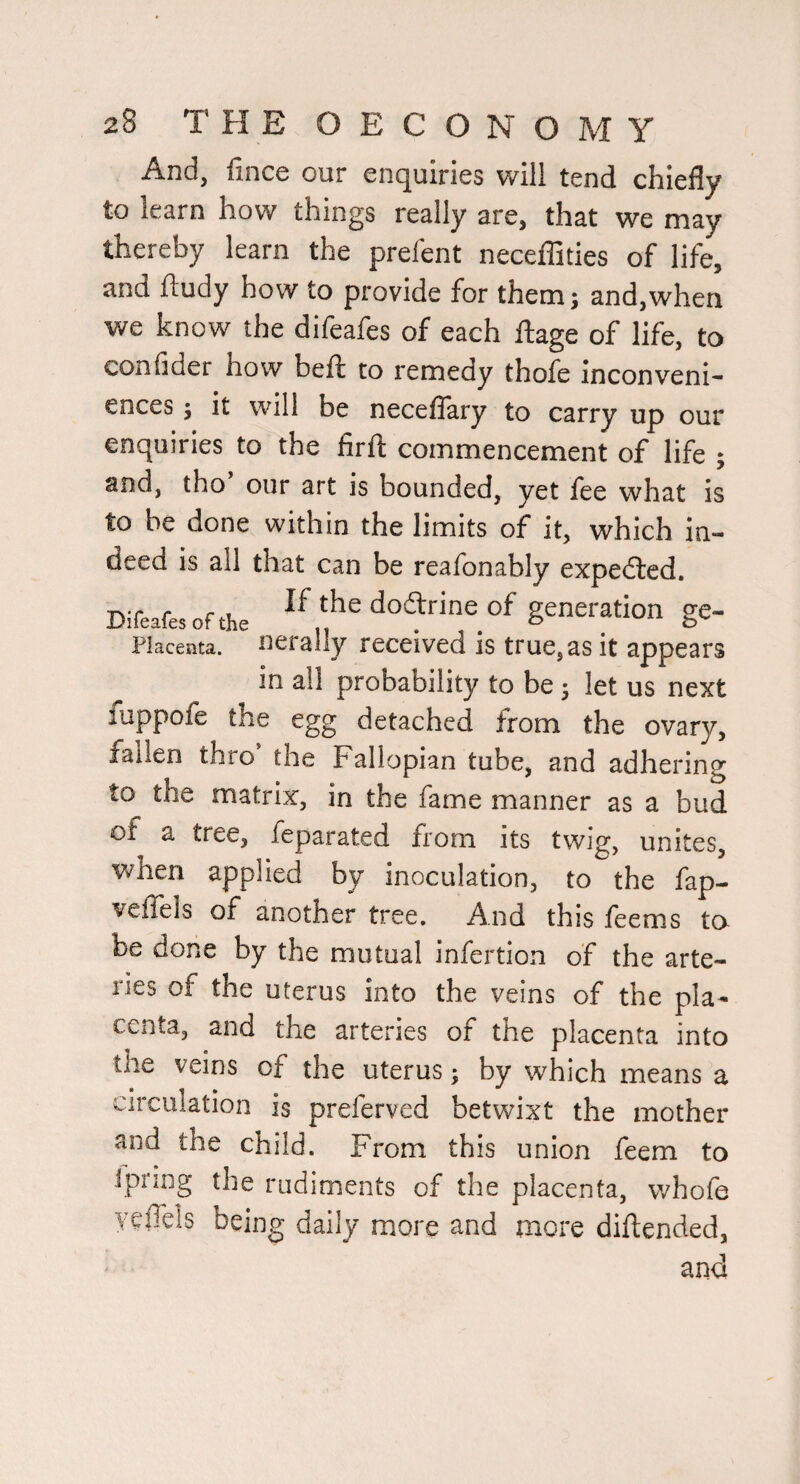 And, fince our enquiries will tend chiefly to learn how things really are, that we may thereby learn the prefent neceffities of life, and ftudy how to provide for them; and,when we know the difeafes of each ftage of life, to confider how beft to remedy thofe Inconveni¬ ences ; it will be neceflary to carry up our enquiries to the firft commencement of life ; and, tho our art is bounded, yet fee what is to be done within the limits of it, which in¬ deed is all that can be reafonably expedted. Difeafes of the dodfine of generation ge- Placenta, nerally received is true, as it appears in all probability to be 5 let us next fuppofe the egg detached from the ovary, fallen thro’ the Fallopian tube, and adhering to the matrix, in the fame manner as a bud of a tree, feparated from its twig, unites, when applied by inoculation, to the fap- veffels of another tree. And this feems ta be done by the mutual infertion of the arte¬ ries of the uterus into the veins of the pla¬ centa, and the arteries of the placenta into the veins of the uterus; by which means a circulation is preferved betwixt the mother and the child. From this union feem to ipiing the rudiments of the placenta, whofe yeflels being daily more and more diftended,