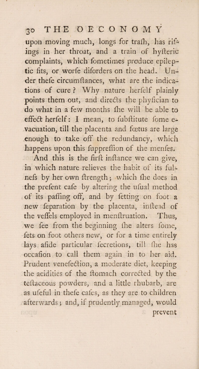 upon moving much, longs for tralh, has rif- ings in her throat, and a train of hyfteric complaints, which fometimes produce epilep¬ tic fits, or worfe diforders on the head. Un¬ der thefe circumflances, what are the indica¬ tions of cure i Why nature herfelf plainly points them out, and diredls the phyfician to do what in a few months fhe wdll be able to eflfed: herfelf: I mean, to fubfiitute fome e- vacuation, till the placenta and fetus are large enough to take off the redundancy, which happens upon this fuppreflion of the menfes* And this is the firft infiance we can give^ in which nature relieves the habit of its fuk nefs by her own ftrength; which flie does in the prefent cafe by altering the ufual method of its palling off, and by felting on foot a new feparation by the placenta, inftead of the veflTels employed in menfiruation. Thus, we fee from the beginning (he alters fome, fets on foot others new, or for a time entirely lays afide particular fecretions, till (he has occafion to call them again in to her aid. Prudent venefedtion, a moderate diet, keeping the acidities of the fiomach corrcfted by the tefiaceous powders, and a little rhubarb, are as ufeful in thefe cafes, as they are to children afterw'ards^ and, if prudently managed, would prevent
