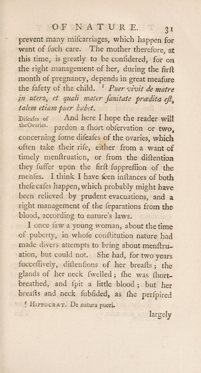 prevent many mifcarriages, which happen for want of fuch care. The mother therefore, at this time, is greatly to be confidered, for on the right management of her, during the firft month of pregnancy, depends in great meafure the fafety of the child. ^ Puer vivit de mafre in utero^ et qiiali rnater fanitate prcedita ejl^ talem etiam puer habet, Bifeafes of And here I hope the reader will theOvanes. ^ obfervation or two, concerning fome difeafes of the ovaries, which often take their rife, either from a want of timely menftruation, or from the diftention they fuffer upon the firft fuppreffion of the menfes. I think I have feen inftances of both thefe cafes happen, which probably might have been relieved by prudent evacuations, and a right management of the feparations from the blood, according to nature's laws. I once faw a young woman, about the time of puberty, in whofe conftitution nature had made divers attempts to bring about menftru- ation, but could not. She had, for two years fucceffively, diftenfions of her breafts ; the glands of her neck fwelled ; fhe was fhort- breathed, and fpit a little blood j but her breafts and neck fubfided, as fhe perfpired { Hippocrat. De natura pueri. largely