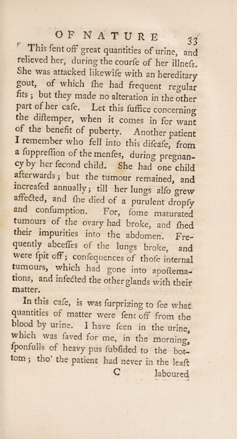 This fent off great quantities of urine, and relieved her, during the courfe of her illnefs. She \vas attacked likewife with an hereditary gout, of which fhe had frequent regular fits; but they made no alteration in the other part of her cafe. Let this fuffice concerning the diftemper, when it comes in for want of the benefit of puberty. Another patient I remember who fell into this difeafe, from a fuppreffion of the menfes, during pregnan¬ cy by herfecond child. She had one child afterwards ^ but the tumour remained, and increafed annually ^ till her lungs alfo grew affedled, and fhe died of a purulent dropfy and confumption. For, fome maturated tumours of the ovary had broke, and fhed their impurities into the abdomen. Fre¬ quently abceffes of the lungs broke, and were fpit off; confequences of thofe internal tumours, which had gone into apoftema-' tions, and infefled the other glands with their matter. In this cafe, is was furprizing to fee what quantities of matter were fent off from the blood by urine. I have feen in the urine, which was faved for me, in the morning, iponfulls of heavy pus fubfided to the bot¬ tom ^ tbo’ the patient had never in the leaft C laboured