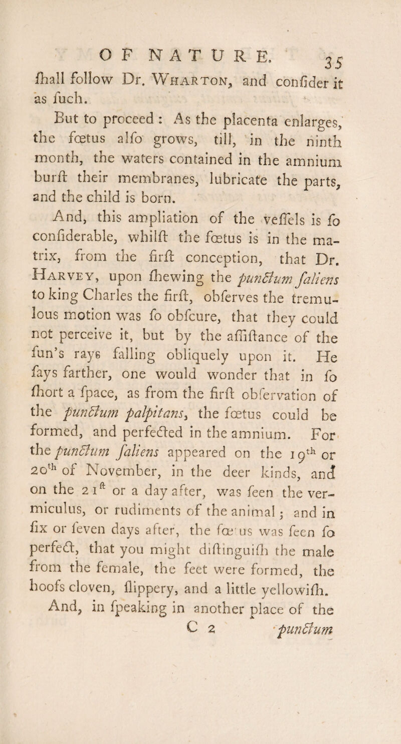 fhall follow Dr. Wharton, and confider it as fuch. But to proceed : As the placenta enlarges, the fetus alfo' grows, till, in the ninth month, the waters contained in the amnium burft their membranes, lubricate the parts, and the child is born. And, this ampliation of the velTels is fo confiderable, whilft the fetus is in the ma¬ trix, from the iirfl conception, that Dr. Harvey, upon fhewing the puiiBum/aliens to king Charles the firft, obferves the tremu¬ lous m.otion was fo obfcure, that they could not perceive it, but by the affiftance of the fun s rays falling obliquely upon it. He fays farther, one would wonder tliat in fo fhort a fpace, as from the firft obfervation of the punBum palpitans^ the fetus could be formed, and perfected in the amnium. For pun Bum /aliens appeared on the 19^^ or 20^^ of November, in the deer kinds, and on the 21^ or a day after, was feen the ver- miculus, or rudiments of the animal; and in fix or leven days after, the fe us was feen fo perfeft, that you might diftinguifli the male from the female, the feet were formed, the hoofs cloven, lllppery, and a little yellowiih. And, in fpeaking in another place of the C 2 ’pundrum