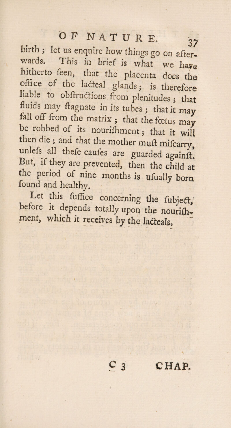 birth ; let us enquire how things go on after¬ wards. This in brief is what we haye hitheito feen, that the placenta does the office of the ladeal glands; is therefore liable to obftrudlions from plenitudes ; that fluids may ftagnate in its tubes; that it may fall off from the matrix j that the fcetus may be robbed of its nouriffiment; that it will then die ; and that the mother muft mifcarry, unlefs all thefe caufes are guarded againft! But, if they are prevented, then the child at the period of nine months is ufually born found and healthy. Let this fuffice concerning the fubjedt,' before it depends totally upon the nouriffi- ment, which it receives by the ladeals, C3 CHAP.