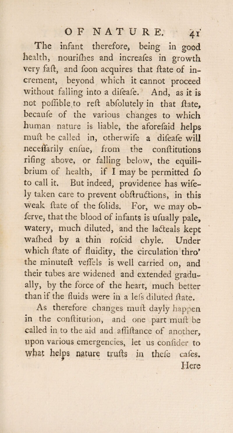 The infant therefore, being in good health, nourifhes and increafes in growth very faft, and foon acquires that ftate of in¬ crement, beyond which it cannot proceed without falling into a difeafe. And, as it is not poffible^to reft abfolutely in that ftate, becaufe of the various changes to which human nature is liable, the aforefaid helps muft be called in, otherwife a difeafe will neceffarily enfue, from the conftitutions rifing above, or falling below, the equili¬ brium of health, if I may be permitted fo to call it. But indeed, proyidenee has wife¬ ly taken care to prevent obftrudtions, in this weak ftate of the folids. For, we may ob- ferve, that the blood of infants is ufually pale, watery, much diluted, and the lacfteals kept wafhed by a thin rofcid chyle. Under which ftate of fluidity, the circulation thro* the mlnuteft ve/Tels is well carried on, and their tubes are widened and extended gradu¬ ally, by the force of the heart, much better than if the fluids were in a lefs diluted ftate. As therefore changes muft dayly happen in the conftitution, and one part muft be called in to the aid and afliftance of another, upon various emergencies, let us conflder to what helps nature trufts in thefe cafes. Here