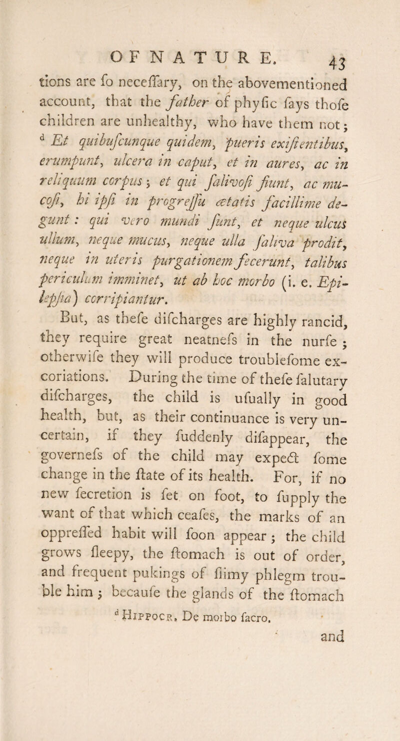tions are fo neceffary, on the abovementioned account, that the father of phyfic fays thofe children are unhealthy, who have them not- ^ Et quibufcunque quidem, pueris exiftentibiis, crumpunt, ulcera in caput, et in mires, ac in reliquum corpus; et qui falivof fiunt, ac mu- cofi, hi ipji in progrejJ'u atatis facillime de~ glint: qui vero mundi funt, et neque ulcus nllum, neque mucus, neque ulla faliva prodit, neque tn uteris purgationem fecerunt, talibus periculum imminet, ut ab hoc morbo (i. e. Epi- lepjia') ccrripiantur. But, as thefe difcharges are highly rancid, they require great neatnefs in the nurfe ; otherwife they will produce troubiefome ex¬ coriations. During the time of thefe falutarv difcharges, the child is ufually in good health, but, as their continuance is very un¬ certain, if they fuddenly difappear, the governefs of the child may exped fome change in the Hate of its health. For, if no new fecretion is fet on foot, to fupply the want of that which ceafes, the marks of an oppreffed habit will foon appear; the child grows fleepy, the ftomach is out of order, and frequent pukings of fiimy phlegm trou- ple him j becaufe the glands of the ftomach Hippocr. De raotbo facro. and